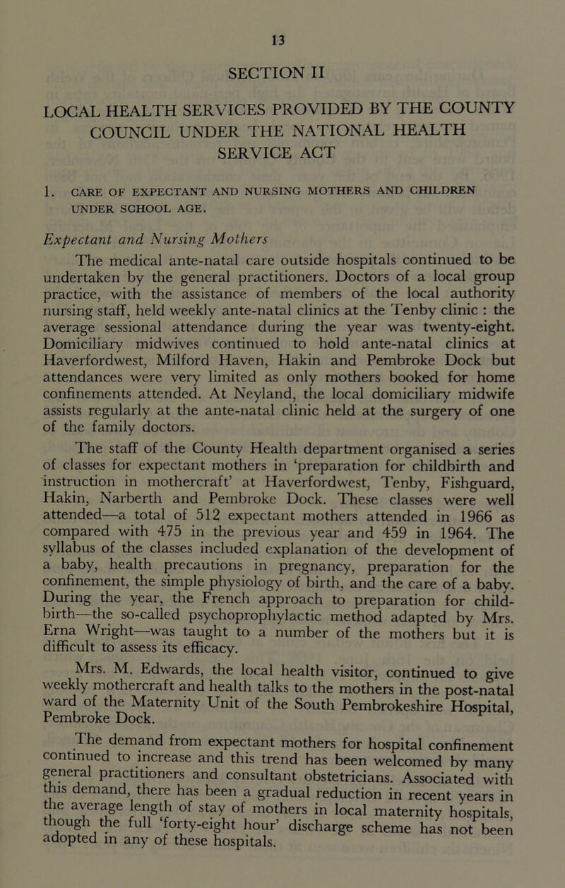 SECTION II LOCAL HEALTH SERVICES PROVIDED BY THE COUNTY COUNCIL UNDER THE NATIONAL HEALTH SERVICE ACT 1. CARE OF EXPECTANT AND NURSING MOTHERS AND CHILDREN UNDER SCHOOL AGE. Expectant and Nursing Mothers The medical ante-natal care outside hospitals continued to be undertaken by the general practitioners. Doctors of a local group practice, with the assistance of members of the local authority nursing staff, held weekly ante-natal clinics at the Tenby clinic : the average sessional attendance during the year was twenty-eight. Domiciliary midwives continued to hold ante-natal clinics at Haverfordwest, Milford Haven, Hakin and Pembroke Dock but attendances were very limited as only mothers booked for home confinements attended. At Neyland, the local domiciliary midwife assists regularly at the ante-natal clinic held at the surgery of one of the family doctors. The staff of the County Health department organised a series of classes for expectant mothers in ‘preparation for childbirth and instruction in mothercraft’ at Haverfordwest, Tenby, Fishguard, Hakin, Narberth and Pembroke Dock. These classes were well attended—a total of 512 expectant mothers attended in 1966 as compared with 475 in the previous year and 459 in 1964. The syllabus of the classes included explanation of the development of a baby, health precautions in pregnancy, preparation for the confinement, the simple physiology of birth, and the care of a baby. During the year, the French approach to preparation for child- birth—the so-called psychoprophylactic method adapted by Mrs. Erna Wright—was taught to a number of the mothers but it is difficult to assess its efficacy. Mrs. M. Edwards, the local health visitor, continued to give weekly mothercraft and health talks to the mothers in the post-natal ward of the Maternity Unit of the South Pembrokeshire Hospital Pembroke Dock. F ’ The demand from expectant mothers for hospital confinement continued to increase and this trend has been welcomed by many general practitioners and consultant obstetricians. Associated with this demand, there has been a gradual reduction in recent years in tie average length of stay of mothers in local maternity hospitals, though the full forty-eight hour’ discharge scheme has not been adopted in any of these hospitals.