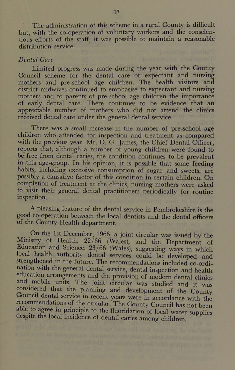 The administration of this scheme in a rural County is difficult but, with the co-operation of voluntary workers and the conscien- tious efforts of the staff, it was possible to maintain a reasonable distribution service. Dental Care Limited progress was made during the year with the County Council scheme for the dental care of expectant and nursing mothers and pre-school age children. The health visitors and district midwives continued to emphasise to expectant and nursing mothers and to parents of pre-school age children the importance of early dental care. There continues to be evidence that an appreciable number of mothers who did not attend the clinics received dental care under the general dental service. There was a small increase in the number of pre-school age children who attended for inspection and treatment as compared with the previous year. Mr. D. G. James, the Chief Dental Officer, reports that, although a number of young children were found to be free from dental caries, the condition continues to be prevalent in this age-group. In his opinion, it is possible that some feeding habits, including excessive consumption of sugar and sweets, are possibly a causative factor of this condition in certain children. On completion of treatment at the clinics, nursing mothers were asked to visit their general dental practitioners periodically for routine inspection. A pleasing feature of the dental service in Pembrokeshire is the good co-operation between the local dentists and the dental officers of the County Health department. On the 1st December, 1966, a joint circular was issued by the Ministry of Health, 22/66 (Wales), and the Department of Education and Science, 23/66 (Wales), suggesting ways in which local health authority dental services could be developed and strengthened in the future. The recommendations included co-ordi- nation with the general dental service, dental inspection and health education arrangements and the provision of modern dental clinics and mobile units. The joint circular was studied and it was considered that the planning and development of the County ouncil dental service in recent years were in accordance with the recommendations of the circular. The County Council has not been able to agree in principle to the fluoridation of local water supplies despite the local incidence of dental caries among children.