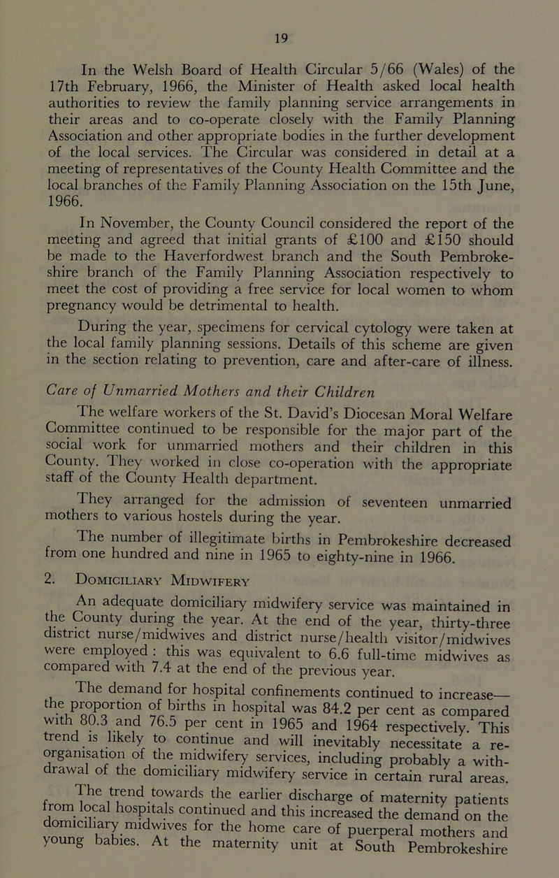 In the Welsh Board of Health Circular 5/66 (Wales) of the 17th February, 1966, the Minister of Health asked local health authorities to review the family planning service arrangements in their areas and to co-operate closely with the Family Planning Association and other appropriate bodies in the further development of the local services. The Circular was considered in detail at a meeting of representatives of the County Health Committee and the local branches of the Family Planning Association on the 15th June, 1966. In November, the County Council considered the report of the meeting and agreed that initial grants of £100 and £150 should be made to the Haverfordwest branch and the South Pembroke- shire branch of the Family Planning Association respectively to meet the cost of providing a free service for local women to whom pregnancy would be detrimental to health. During the year, specimens for cervical cytology were taken at the local family planning sessions. Details of this scheme are given in the section relating to prevention, care and after-care of illness. Care of Unmarried Mothers and their Children The welfare workers of the St. David’s Diocesan Moral Welfare Committee continued to be responsible for the major part of the social work for unmarried mothers and their children in this County. They worked in close co-operation with the appropriate staff of the County Health department. They arranged for the admission of seventeen unmarried mothers to various hostels during the year. The number of illegitimate births in Pembrokeshire decreased from one hundred and nine in 1965 to eighty-nine in 1966. 2. Domiciliary Midwifery An adequate domiciliary midwifery service was maintained in the County during the year. At the end of the year, thirty-three district nurse/midwives and district nurse/health visitor/midwives were employed : this was equivalent to 6.6 full-time midwives as compared with 7.4 at the end of the previous year. The demand for hospital confinements continued to increase the proportion of births in hospital was 84.2 per cent as compared with 80.3 and 76.5 per cent in 1965 and 1964 respectively. This trend is likely to continue and will inevitably necessitate a re- organisation of the midwifery services, including probably a with- drawal of the domiciliary midwifery service in certain rural areas. 1 he trend towards the earlier discharge of maternity patients rom local hospitals continued and this increased the demand on the lTCllnmidrVeS, f°r the h°me care of Puerperal mothers and young babies. At the maternity unit at South Pembrokeshire