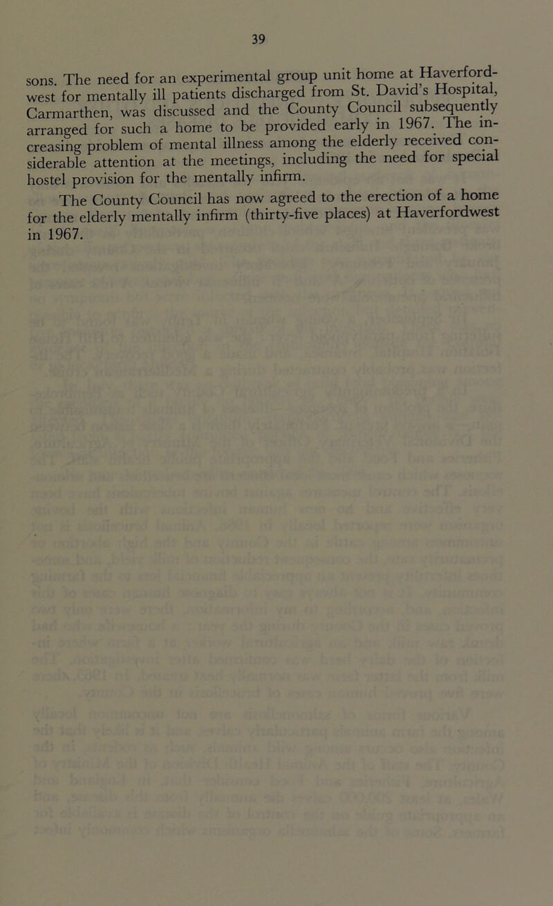 sons. The need for an experimental group unit home at Haverford- west for mentally ill patients discharged from St. David s Hospital, Carmarthen, was discussed and the County Council subsequently arranged for such a home to be provided early in 1967.. The in- creasing problem of mental illness among the elderly received com siderable attention at the meetings, including the need for special hostel provision for the mentally infirm. The County Council has now agreed to the erection of a home for the elderly mentally infirm (thirty-five places) at Haverfordwest in 1967.