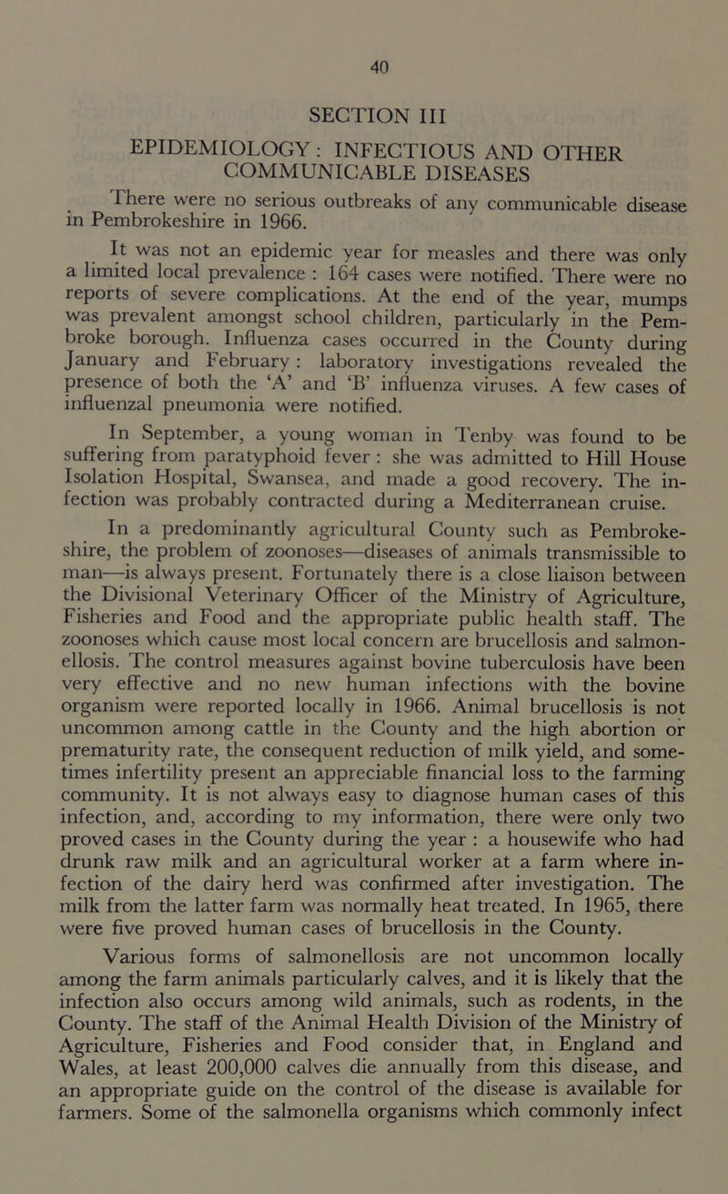 SECTION III EPIDEMIOLOGY : INFECTIOUS AND OTHER COMMUNICABLE DISEASES There were no serious outbreaks of any communicable disease in Pembrokeshire in 1966. It was not an epidemic year for measles and there was only a limited local prevalence ; lo4 cases were notified. There were no reports of severe complications. At the end of the year, mumps was prevalent amongst school children, particularly in the Pem- broke borough. Influenza cases occurred in the County during January and February: laboratory investigations revealed the presence of both the ‘A’ and ‘B’ influenza viruses. A few cases of influenzal pneumonia were notified. In September, a young woman in Tenby was found to be suffering from paratyphoid fever : she was admitted to Hill House Isolation Hospital, Swansea, and made a good recovery. The in- fection was probably contracted during a Mediterranean cruise. In a predominantly agricultural County such as Pembroke- shire, the problem of zoonoses—diseases of animals transmissible to man—is always present. Fortunately there is a close liaison between the Divisional Veterinary Officer of the Ministry of Agriculture, Fisheries and Food and the appropriate public health staff. The zoonoses which cause most local concern are brucellosis and salmon- ellosis. The control measures against bovine tuberculosis have been very effective and no new human infections with the bovine organism were reported locally in 1966. Animal brucellosis is not uncommon among cattle in the County and the high abortion or prematurity rate, the consequent reduction of milk yield, and some- times infertility present an appreciable financial loss to the farming community. It is not always easy to diagnose human cases of this infection, and, according to my information, there were only two proved cases in the County during the year : a housewife who had drunk raw milk and an agricultural worker at a farm where in- fection of the dairy herd was confirmed after investigation. The milk from the latter farm was normally heat treated. In 1965, there were five proved human cases of brucellosis in the County. Various forms of salmonellosis are not uncommon locally among the farm animals particularly calves, and it is likely that the infection also occurs among wild animals, such as rodents, in the County. The staff of the Animal Health Division of the Ministry of Agriculture, Fisheries and Food consider that, in England and Wales, at least 200,000 calves die annually from this disease, and an appropriate guide on the control of the disease is available for farmers. Some of the salmonella organisms which commonly infect