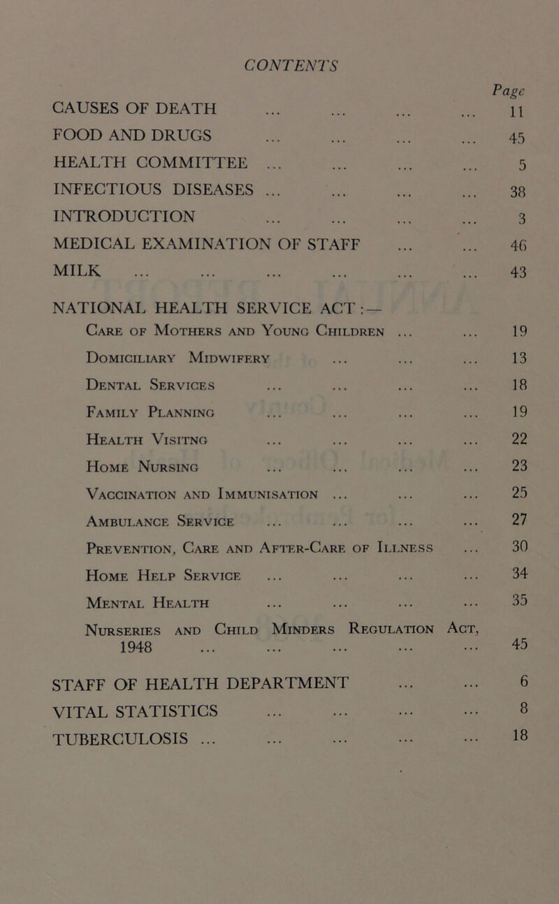 CONTENTS Page CAUSES OF DEATH ... ... ... ... n FOOD AND DRUGS ... ... ... ... 45 HEALTFI COMMITTEE ... ... ... ... 5 INFECTIOUS DISEASES 38 INTRODUCTION ... ... ... ... 3 MEDICAL EXAMINATION OF STAFF ... ... 46 MILK 43 NATIONAL HEALTH SERVICE ACT: — Care of Mothers and Young Children ... ... 19 Domiciliary Midwifery ... ... ... 13 Dental Services ... ... ... ... 18 Family Planning ... ... ... ... 19 Health Visitng ... ... ... ... 22 Home Nursing ... ... ... ... 23 Vaccination and Immunisation ... ... ... 25 Ambulance Service ... ... ... ... 27 Prevention, Care and After-Care of Illness ... 30 Home Help Service ... ... ... ... 34 Mental Health ... ... ... ••• 35 Nurseries and Child Minders Regulation Act, 1948 45 STAFF OF HEALTH DEPARTMENT ... ... 6 VITAL STATISTICS ... ... ... ••• 8 TUBERCULOSIS ... ... ... ••• ••• 18