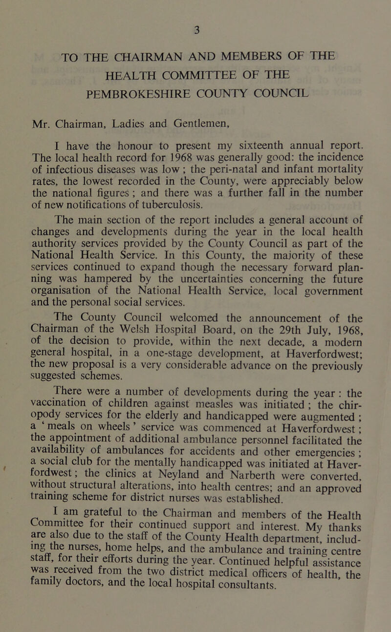 TO THE CHAIRMAN AND MEMBERS OF THE HEALTH COMMITTEE OF THE PEMBROKESHIRE COUNTY COUNCIL Mr. Chairman, Ladies and Gentlemen, I have the honour to present my sixteenth annual report. The local health record for 1968 was generally good: the incidence of infectious diseases was low ; the peri-natal and infant mortality rates, the lowest recorded in the County, were appreciably below the national figures ; and there was a further fall in the number of new notifications of tuberculosis. The main section of the report includes a general account of changes and developments during the year in the local health authority services provided by the County Council as part of the National Health Service. In this County, the majority of these services continued to expand though the necessary forward plan- ning was hampered by the uncertainties concerning the future organisation of the National Health Service, local government and the personal social services. The County Council welcomed the announcement of the Chairman of the Welsh Hospital Board, on the 29th July, 1968, of the decision to provide, within the next decade, a modern general hospital, in a one-stage development, at Haverfordwest; the new proposal is a very considerable advance on the previously suggested schemes. There were a number of developments during the year : the vaccination of children against measles was initiated ; the chir- opody services for the elderly and handicapped were augmented ; a ‘ meals on wheels ’ service was commenced at Haverfordwest; the appointment of additional ambulance personnel facilitated the availability of ambulances for accidents and other emergencies ; a social club for the mentally handicapped was initiated at Haver- fordwest ; the clinics at Neyland and Narberth were converted, without structural alterations, into health centres; and an approved training scheme for district nurses was established. I am grateful to the Chairman and members of the Health Committee for their continued support and interest. My thanks are also due to the staff of the County Health department, includ- * nurses, home helps, and the ambulance and training centre staff, for their efforts during the year. Continued helpful assistance was received from the two district medical officers of health, the family doctors, and the local hospital consultants.