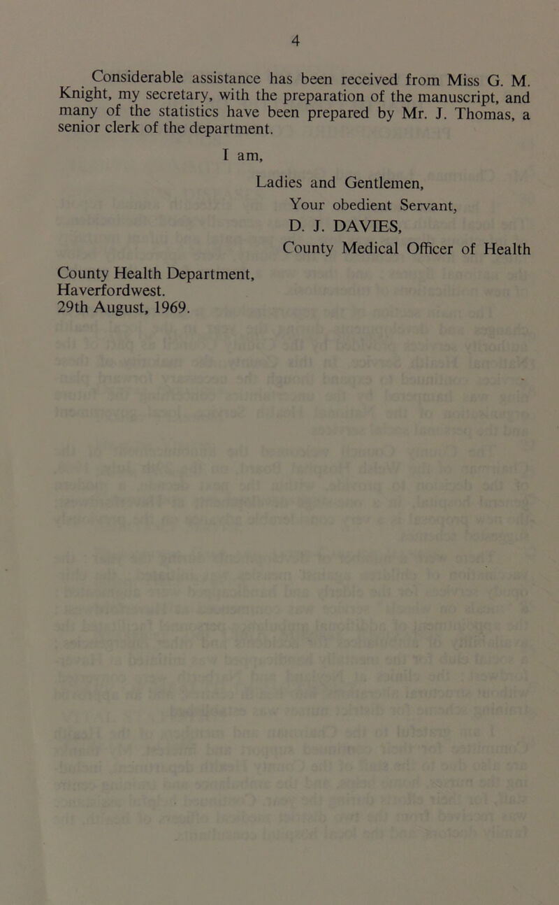 Considerable assistance has been received from Miss G. M. Knight, my secretary, with the preparation of the manuscript, and many of the statistics have been prepared by Mr. J. Thomas, a senior clerk of the department. I am. Ladies and Gentlemen, Your obedient Servant, D. J. DAVIES, County Medical Officer of Health County Health Department, Haverfordwest. 29th August, 1969.