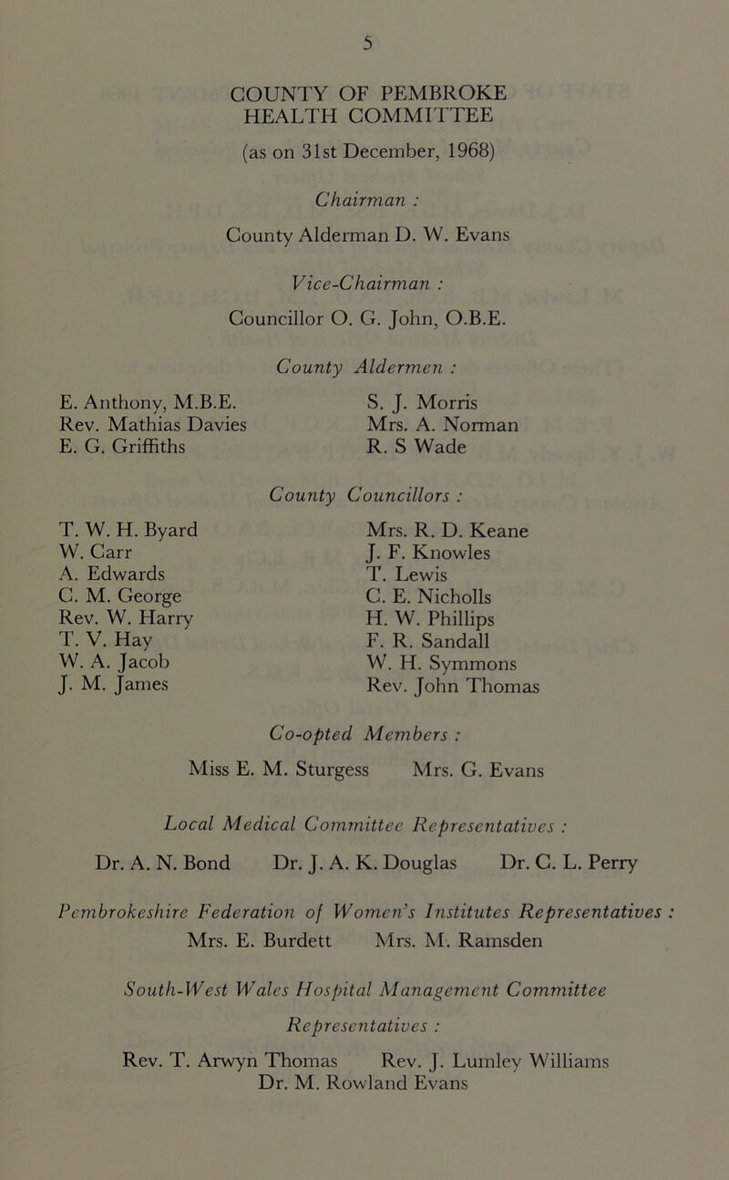 COUNTY OF PEMBROKE HEALTH COMMITTEE (as on 31st December, 1968) Chairman : County Alderman D. W. Evans Vice-Chairman : Councillor O. G. John, O.B.E. County Aldermen : E. Anthony, M.B.E. S. J. Morris Rev. Mathias Davies Mrs. A. Norman E. G. Griffiths R. S Wade T. W. H. Byard W. Carr A. Edwards C. M. George Rev. W. Harry T. V. Hay W. A. Jacob J. M. James County Councillors : Mrs. R. D. Keane J. F. Knowles T. Lewis C. E. Nicholls H. W. Phillips F. R. Sandall W. H. Symmons Rev. John Thomas Co-opted Members : Miss E. M. Sturgess Mrs. G. Evans Local Medical Committee Representatives : Dr. A. N. Bond Dr. J. A. K. Douglas Dr. C. L. Perry Pembrokeshire Federation of Women’s Institutes Representatives Mrs. E. Burdett Mrs. M. Ramsden South-West Wales Hospital Management Committee Representatives : Rev. T. Arwyn Thomas Rev. J. Lumley Williams Dr. M. Rowland Evans