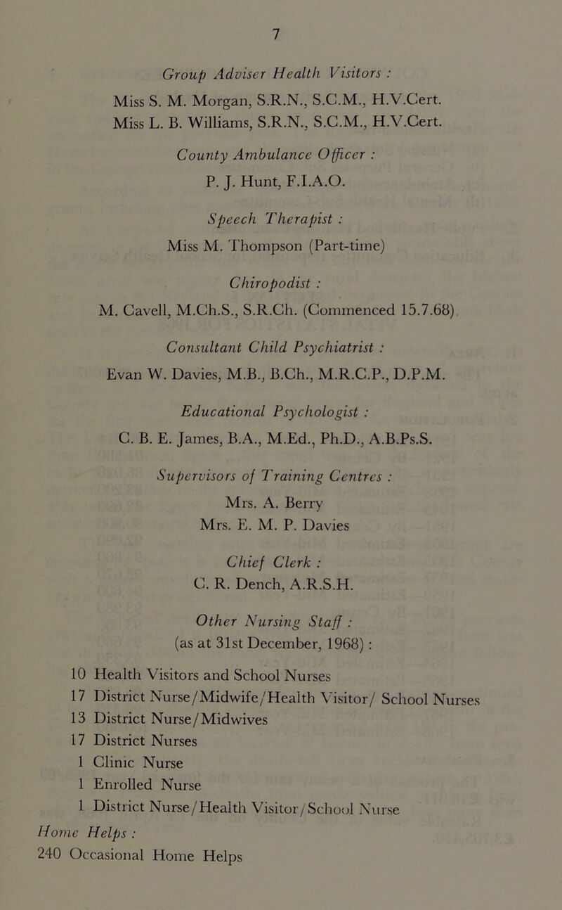 Group Adviser Health Visitors : Miss S. M. Morgan, S.R.N., S.C.M., H.V.Cert. Miss L. B. Williams, S.R.N., S.C.M., H.V.Cert. County Ambulance Officer : P. J. Hunt, F.I.A.O. Speech Therapist : Miss M. Thompson (Part-time) Chiropodist : M. Cavell, M.Gh.S., S.R.Ch. (Commenced 15.7.68) Consultant Child Psychiatrist : Evan W. Davies, M.B., B.Ch., M.R.C.P., D.P.M. Educational Psychologist : C. B. E. James, B.A., M.Ed., Ph.D., A.B.Ps.S. Supervisors of Training Centres : Mrs. A. Berry Mrs. E. M. P. Davies Chief Clerk : C. R. Dench, A.R.S.H. Other Nursing Staff : (as at 31st December, 1968): 10 Health Visitors and School Nurses 17 District Nurse/Midwife/Health Visitor/ School Nurses 13 District Nurse/Midwives 17 District Nurses 1 Clinic Nurse 1 Enrolled Nurse 1 District Nurse/Health Visitor/School Nurse Home Helps: 240 Occasional Home Helps