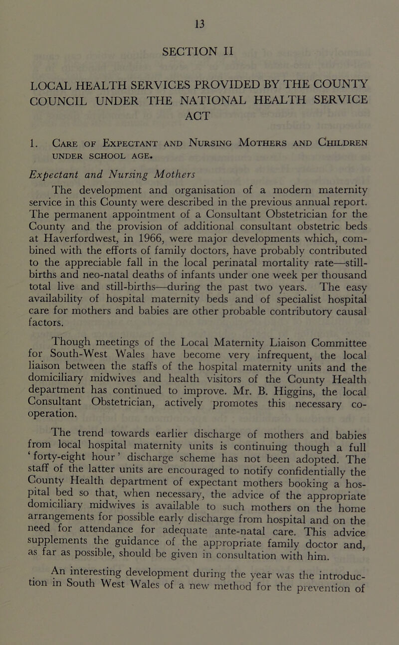 SECTION II LOCAL HEALTH SERVICES PROVIDED BY THE COUNTY COUNCIL UNDER THE NATIONAL HEALTH SERVICE ACT 1. Care of Expectant and Nursing Mothers and Children UNDER SCHOOL AGE. Expectant and Nursing Mothers The development and organisation of a modern maternity service in this County were described in the previous annual report. The permanent appointment of a Consultant Obstetrician for the County and the provision of additional consultant obstetric beds at Haverfordwest, in 1966, were major developments which, com- bined with the efforts of family doctors, have probably contributed to the appreciable fall in the local perinatal mortality rate—still- births and neo-natal deaths of infants under one week per thousand total live and still-births—during the past two years. The easy availability of hospital maternity beds and of specialist hospital care for mothers and babies are other probable contributory causal factors. Though meetings of the Local Maternity Liaison Committee for South-West Wales have become very infrequent, the local liaison between the staffs of the hospital maternity units and the domiciliary midwives and health visitors of the County Health department has continued to improve. Mr. B. Higgins, the local Consultant Obstetrician, actively promotes this necessary co- operation. The trend towards earlier discharge of mothers and babies from local hospital maternity units is continuing though a full ‘ forty-eight hour ’ discharge scheme has not been adopted. The staff of the latter units are encouraged to notify confidentially the County Health department of expectant mothers booking a hos- pital bed so that, when necessary, the advice of the appropriate domiciliary midwives is available to such mothers on the home arrangements for possible early discharge from hospital and on the need for attendance for adequate ante-natal care. This advice supplements the guidance of the appropriate family doctor and, as far as possible, should be given in consultation with him. An interesting development during the year was the introduc- tion in South West Wales of a new method for the prevention of