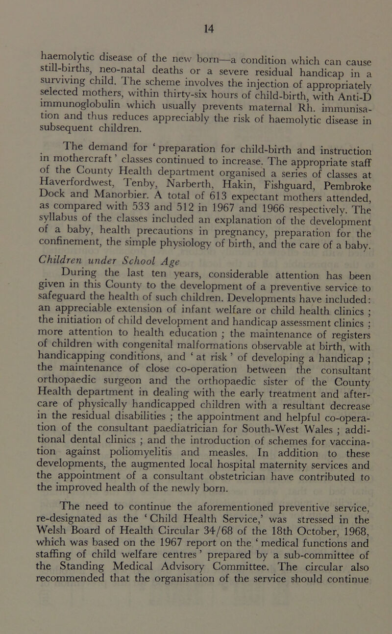 baemdyrie disease of the new born—a condition which can cause still-births, neo-natal deaths or a severe residual handicap in a surviving child. The scheme involves the injection of appropriately selected mothers, within thirty-six hours of child-birth, with Anti-D immunoglobulin which usually prevents maternal Rh. immunisa- tion and thus reduces appreciably the risk of haemolytic disease in subsequent children. T he demand for preparation for child-birth and instruction in mothercraft classes continued to increase. The appropriate staff of the County Health department organised a series of classes at Haverfordwest, 1 enby, Narberth, Hakin, Fishguard, Pembroke Dock and Manorbier. A total of 613 expectant mothers attended as compared with 533 and 512 in 1967 and 1966 respectively. The syllabus of the classes included an explanation of the development of a baby, health precautions in pregnancy, preparation for the confinement, the simple physiology of birth, and the care of a baby. Children under School Age During the last ten years, considerable attention has been given in this County to the development of a preventive service to safeguaid the health of such children. Developments have included: an appreciable extension of infant welfare or child health clinics ; the initiation of child development and handicap assessment clinics : more attention to health education j the maintenance of registers of children with congenital malformations observable at birth, with handicapping conditions, and ‘ at risk ’ of developing a handicap ; the maintenance of close co-operation between the consultant orthopaedic surgeon and the orthopaedic sister of the County Health department in dealing with the early treatment and after- care of physically handicapped children with a resultant decrease in the residual disabilities ; the appointment and helpful co-opera- tion of the consultant paediatrician for South-West Wales ; addi- tional dental clinics ; and the introduction of schemes for vaccina- tion against poliomyelitis and measles. In addition to these developments, the augmented local hospital maternity services and the appointment of a consultant obstetrician have contributed to the improved health of the newly born. The need to continue the aforementioned preventive service, re-designated as the ‘ Child Health Service,’ was stressed in the Welsh Board of Health Circular 34/68 of the 18th October, 1968, which was based on the 1967 report on the ‘ medical functions and staffing of child welfare centres ’ prepared by a sub-committee of the Standing Medical Advisory Committee. The circular also recommended that the organisation of the service should continue