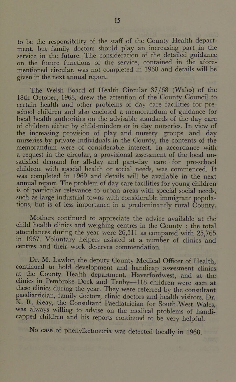to be the responsibility of the staff of the County Health depart- ment, but family doctors should play an increasing part in the service in the future. The consideration of the detailed guidance on the future functions of the service, contained in the afore- mentioned circular, was not completed in 1968 and details will be given in the next annual report. The Welsh Board of Health Circular 37/68 (Wales) of the 18th October, 1968, drew the attention of the County Council to certain health and other problems of day care facilities for pre- school children and also enclosed a memorandum of guidance for local health authorities on the advisable standards of the day care of children either by child-minders or in day nurseries. In view of the increasing provision of play and nursery groups and day nurseries by private individuals in the County, the contents of the memorandum were of considerable interest. In accordance with a request in the circular, a provisional assessment of the local un- satisfied demand for all-day and part-day care for pre-school children, with special health or social needs, was commenced. It was completed in 1969 and details will be available in the next annual report. The problem of day care facilities for young children is of particular relevance to urban areas with special social needs, such as large industrial towns with considerable immigrant popula- tions, but is of less importance in a predominantly rural County. Mothers continued to appreciate the advice available at the child health clinics and weighing centres in the County : the total attendances during the year were 26,511 as compared with 25,765 in 1967. Voluntary helpers assisted at a number of clinics and centres and their work deserves commendation. Dr. M. Lawlor, the deputy County Medical Officer of Health, continued to hold development and handicap assessment clinics at the County Health department, Haverfordwest, and at the clinics in Pembroke Dock and Tenby—118 children were seen at these clinics during the year. They were referred by the consultant paediatrician, family doctors, clinic doctors and health visitors. Dr. K. R. Keay, the Consultant Paediatrician for South-West Wales, was always willing to advise on the medical problems of handi- capped children and his reports continued to be very helpful. No case of phenylketonuria was detected locally in 1968.