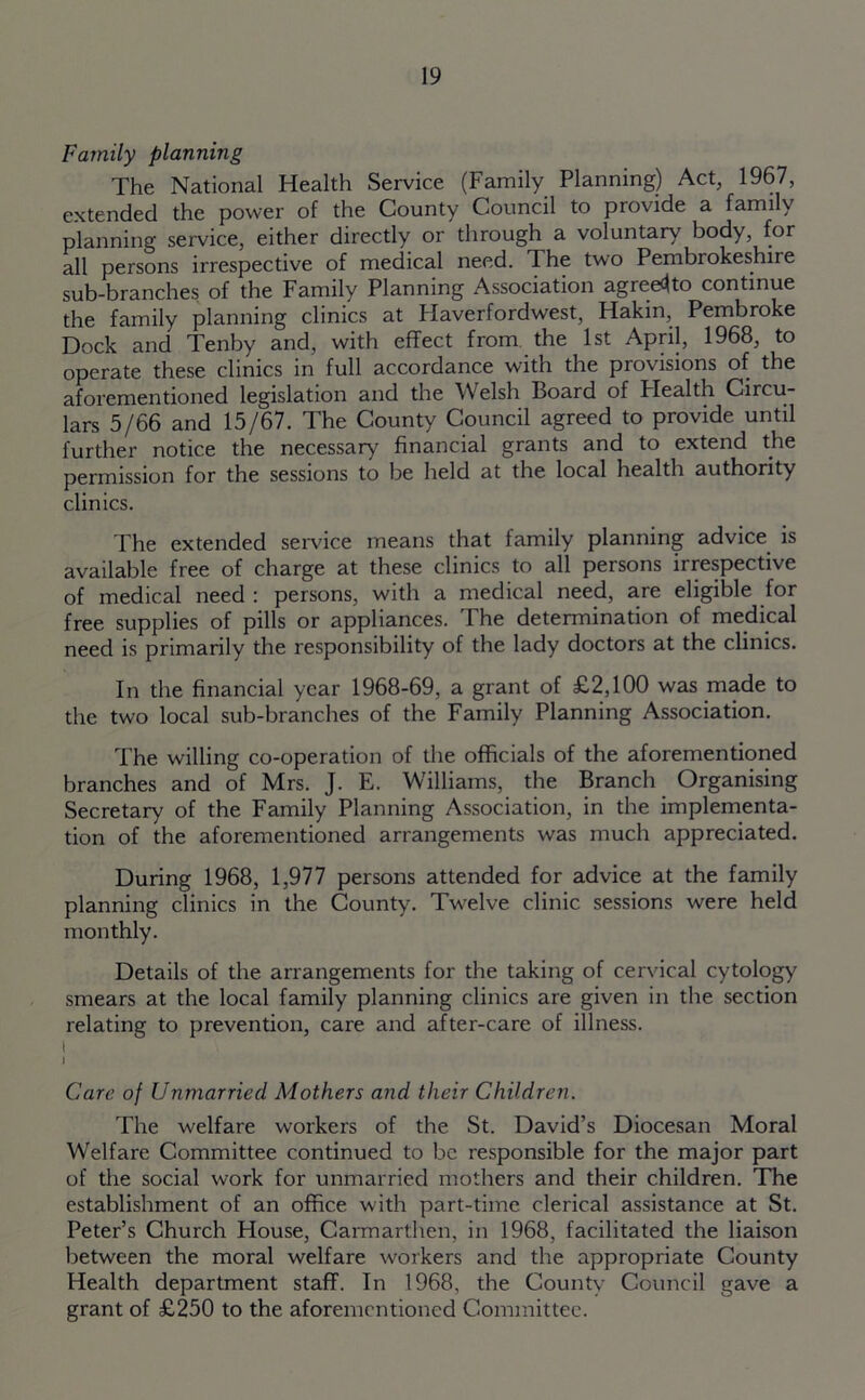 Family planning The National Health Service (Family Planning) Act, 1967, extended the power of the County Council to provide a family planning service, either directly or through a voluntary body, for all persons irrespective of medical need. The two Pembrokeshire sub-branches of the Family Planning Association agreed to continue the family planning clinics at Flaverfordwest, Hakin, Pembroke Dock and Tenby and, with effect from the 1st April, 1968, to operate these clinics in full accordance with the provisions of the aforementioned legislation and the Welsh Board of Plealth Circu- lars 5/66 and 15/67. The County Council agreed to provide until further notice the necessary financial grants and to extend the permission for the sessions to be held at the local health authority clinics. The extended sendee means that family planning advice is available free of charge at these clinics to all persons irrespective of medical need : persons, with a medical need, are eligible for free supplies of pills or appliances. The determination of medical need is primarily the responsibility of the lady doctors at the clinics. In the financial year 1968-69, a grant of £2,100 was made to the two local sub-branches of the Family Planning Association. The willing co-operation of the officials of the aforementioned branches and of Mrs. J. E. Williams, the Branch Organising Secretary of the Family Planning Association, in the implementa- tion of the aforementioned arrangements was much appreciated. During 1968, 1,977 persons attended for advice at the family planning clinics in the County. Twelve clinic sessions were held monthly. Details of the arrangements for the taking of cervical cytology smears at the local family planning clinics are given in the section relating to prevention, care and after-care of illness. i I Care of Unmarried At others and their Children. The welfare workers of the St. David’s Diocesan Moral Welfare Committee continued to be responsible for the major part of the social work for unmarried mothers and their children. The establishment of an office with part-time clerical assistance at St. Peter’s Church House, Carmarthen, in 1968, facilitated the liaison between the moral welfare workers and the appropriate County Health department staff. In 1968, the County Council gave a grant of £250 to the aforementioned Committee.