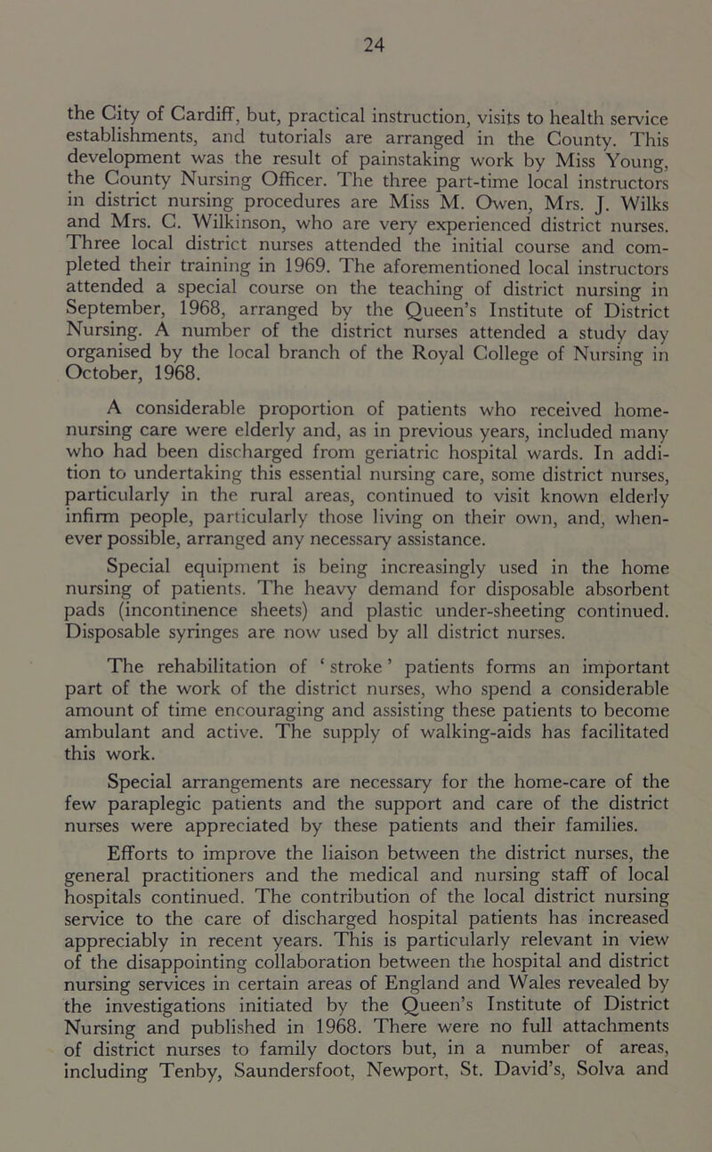 the City of Cardiff, but, practical instruction, visits to health service establishments, and tutorials are arranged in the County. This development was the result of painstaking work by Miss Young, the County Nursing Officer. The three part-time local instructors in district nursing procedures are Miss M. Owen, Mrs. J. Wilks and Mrs. C. Wilkinson, who are very experienced district nurses. Three local district nurses attended the initial course and com- pleted their training in 1969. The aforementioned local instructors attended a special course on the teaching of district nursing in September, 1968, arranged by the Queen’s Institute of District Nursing. A number of the district nurses attended a study day organised by the local branch of the Royal College of Nursing in October, 1968. A considerable proportion of patients who received home- nursing care were elderly and, as in previous years, included many who had been discharged from geriatric hospital wards. In addi- tion to undertaking this essential nursing care, some district nurses, particularly in the rural areas, continued to visit known elderly infirm people, particularly those living on their own, and, when- ever possible, arranged any necessary assistance. Special equipment is being increasingly used in the home nursing of patients. The heavy demand for disposable absorbent pads (incontinence sheets) and plastic under-sheeting continued. Disposable syringes are now used by all district nurses. The rehabilitation of ‘ stroke ’ patients forms an important part of the work of the district nurses, who spend a considerable amount of time encouraging and assisting these patients to become ambulant and active. The supply of walking-aids has facilitated this work. Special arrangements are necessary for the home-care of the few paraplegic patients and the support and care of the district nurses were appreciated by these patients and their families. Efforts to improve the liaison between the district nurses, the general practitioners and the medical and nursing staff of local hospitals continued. The contribution of the local district nursing service to the care of discharged hospital patients has increased appreciably in recent years. This is particularly relevant in view of the disappointing collaboration between the hospital and district nursing services in certain areas of England and Wales revealed by the investigations initiated by the Queen’s Institute of District Nursing and published in 1968. There were no full attachments of district nurses to family doctors but, in a number of areas, including Tenby, Saundersfoot, Newport, St. David’s, Solva and