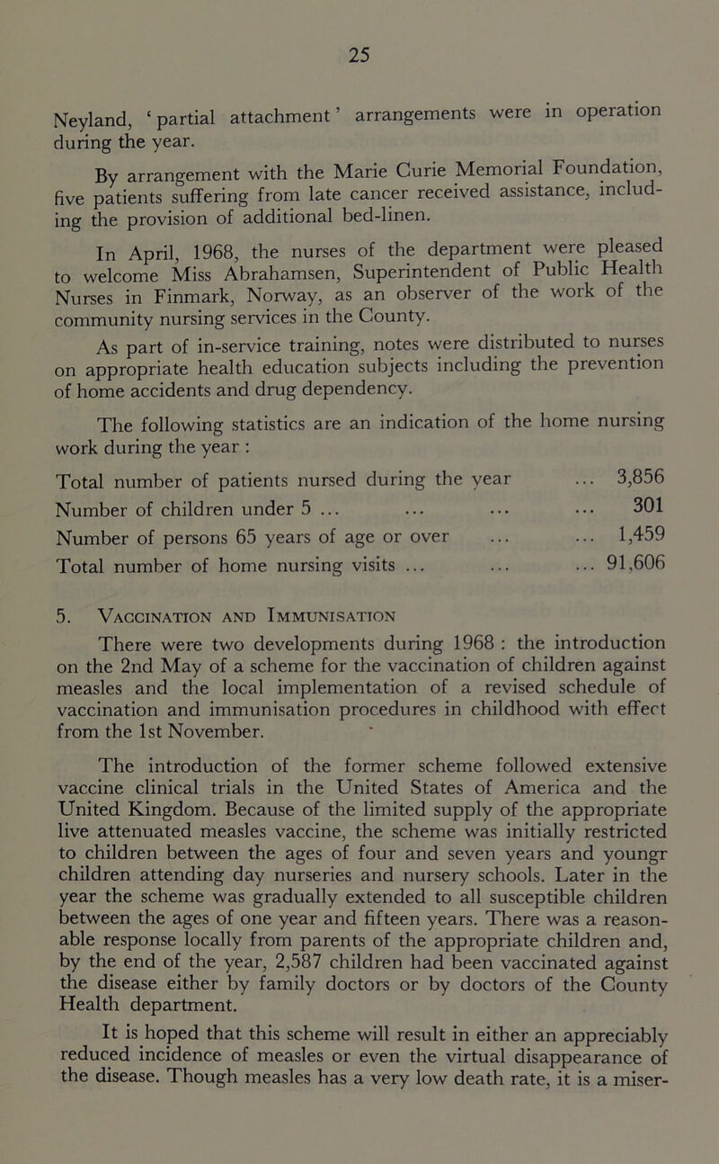 Neyland, ‘partial attachment’ arrangements were in operation during the year. By arrangement with the Marie Curie Memorial Foundation, five patients suffering from late cancer received assistance, includ- ing the provision of additional bed-linen. In April, 1968, the nurses of the department were pleased to welcome Miss Abrahamsen, Superintendent of Public Health Nurses in Finmark, Norway, as an observer of the work of the community nursing services in the County. As part of in-service training, notes were distributed to nurses on appropriate health education subjects including the prevention of home accidents and drug dependency. The following statistics are an indication of the home nursing work during the year : Total number of patients nursed during the year ... 3,856 Number of children under 5 ... ... ... ••• 301 Number of persons 65 years of age or over ... ... 1,459 Total number of home nursing visits ... ... ... 91,606 5. Vaccination and Immunisation There were two developments during 1968 : the introduction on the 2nd May of a scheme for the vaccination of children against measles and the local implementation of a revised schedule of vaccination and immunisation procedures in childhood with effect from the 1st November. The introduction of the former scheme followed extensive vaccine clinical trials in the United States of America and the United Kingdom. Because of the limited supply of the appropriate live attenuated measles vaccine, the scheme was initially restricted to children between the ages of four and seven years and youngr children attending day nurseries and nursery schools. Later in the year the scheme was gradually extended to all susceptible children between the ages of one year and fifteen years. There was a reason- able response locally from parents of the appropriate children and, by the end of the year, 2,587 children had been vaccinated against the disease either by family doctors or by doctors of the County Health department. It is hoped that this scheme will result in either an appreciably reduced incidence of measles or even the virtual disappearance of the disease. Though measles has a very low death rate, it is a miser-