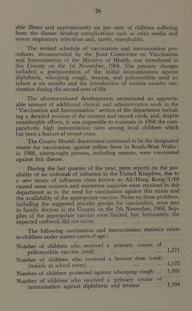 able illness and approximately six per cent, of children suffering from the disease develop complications such as otitis media and severe respiratory infections and, rarely, encephalitis. The revised schedule of vaccination and immunisation pro- cedures, recommended by the Joint Committee on Vaccination and Immunisation of the Ministry of Health, was introduced in this County on the 1st November, 1968. The primary changes included a postponement of the initial immunisations against diphtheria, whooping cough, tetanus, and poliomyelitis until an infant is six months and the introduction of routine measles vac- cination during the second year of life. The aforementioned developments necessitated an appreci- able amount of additional clinical and administrative work in the ‘ Vaccination and Immunisation ’ section of the department includ- ing a detailed revision of the consent and record cards, and, despite considerable efforts, it was impossible to maintain in 1968 the com- paratively high immunisation rates among local children which has been a feature of recent years. The County Health department continued to be the designated centre for vaccination against yellow fever in South-West Wales: in 1968, ninety-eight persons, including seamen, were vaccinated against this disease. During the last quarter of the year, press reports on the pos- sibility of an outbreak of influenza in the United Kingdom, due to a new strain of influenza virus known as A2/Hong Kong/1/68 caused some concern and numerous inquiries were received in this department as to the need for vaccination against this strain and the availability of the appropriate vaccine. Notes on these problems, including the suggested priority groups for vaccination, were sent to family doctors in the County on the 7th November, 1968. Sup- plies of the appropriate vaccine were limited, but, fortunately, the expected outbreak did not occur. The following vaccination and immunisation statistics relate to children under sixteen years of age : Number of children who received a primary course of poliomyelitis vaccine (oral) ... ••• ••• 1,271 Number of children who received a booster dose (oral) (mainly at school entry) ... ... ••• ••• 1,172 Number of children protected against whooping cough ... 1,088 Number of children who received a primary course of immunisation against diphtheria and tetanus ... 1,19
