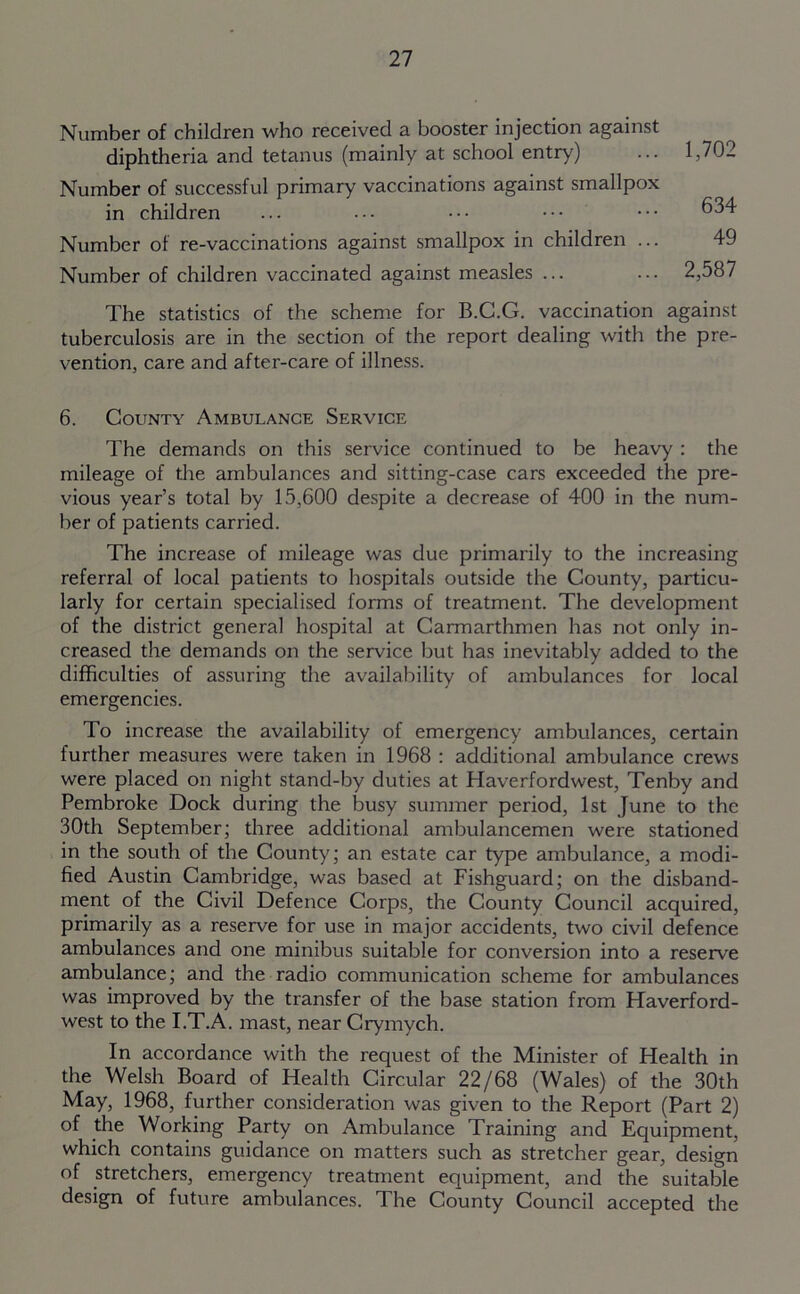 Number of children who received a booster injection against diphtheria and tetanus (mainly at school entry) Number of successful primary vaccinations against smallpox in children Number of re-vaccinations against smallpox in children ... Number of children vaccinated against measles ... The statistics of the scheme for B.G.G. vaccination against tuberculosis are in the section of the report dealing with the pre- vention, care and after-care of illness. 6. County Ambulance Service The demands on this service continued to be heavy : the mileage of the ambulances and sitting-case cars exceeded the pre- vious year’s total by 15,600 despite a decrease of 400 in the num- ber of patients carried. The increase of mileage was due primarily to the increasing referral of local patients to hospitals outside the County, particu- larly for certain specialised forms of treatment. The development of the district general hospital at Carmarthmen has not only in- creased the demands on the service but has inevitably added to the difficulties of assuring the availability of ambulances for local emergencies. To increase the availability of emergency ambulances, certain further measures were taken in 1968 : additional ambulance crews were placed on night stand-by duties at Haverfordwest, Tenby and Pembroke Dock during the busy summer period, 1st June to the 30th September; three additional ambulancemen were stationed in the south of the County; an estate car type ambulance, a modi- fied Austin Cambridge, was based at Fishguard; on the disband- ment of the Civil Defence Corps, the County Council acquired, primarily as a reserve for use in major accidents, two civil defence ambulances and one minibus suitable for conversion into a reserve ambulance; and the radio communication scheme for ambulances was improved by the transfer of the base station from Haverford- west to the I.T.A. mast, near Crymych. In accordance with the request of the Minister of Health in the Welsh Board of Health Circular 22/68 (Wales) of the 30th May, 1968, further consideration was given to the Report (Part 2) of the Working Party on Ambulance Training and Equipment, which contains guidance on matters such as stretcher gear, design of stretchers, emergency treatment equipment, and the suitable design of future ambulances. The County Council accepted the 1,702 634 49 2,587