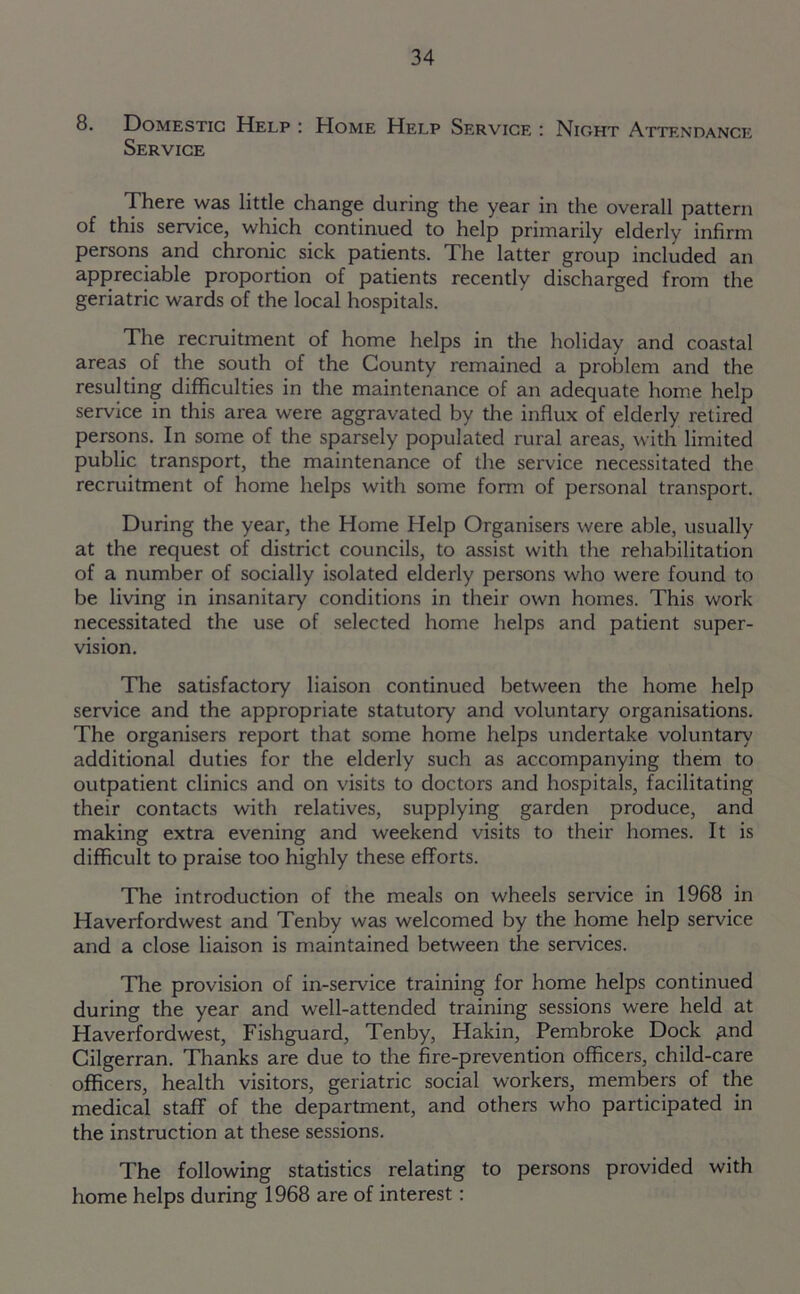 8. Domestic Help : Home Help Service : Night Attendance Service There was little change during the year in the overall pattern of this service, which continued to help primarily elderly infirm persons and chronic sick patients. The latter group included an appreciable proportion of patients recently discharged from the geriatric wards of the local hospitals. The recruitment of home helps in the holiday and coastal areas of the south of the County remained a problem and the resulting difficulties in the maintenance of an adequate home help service in this area were aggravated by the influx of elderly retired persons. In some of the sparsely populated rural areas, with limited public transport, the maintenance of the service necessitated the recruitment of home helps with some form of personal transport. During the year, the Home Help Organisers were able, usually at the request of district councils, to assist with the rehabilitation of a number of socially isolated elderly persons who were found to be living in insanitary conditions in their own homes. This work necessitated the use of selected home helps and patient super- vision. The satisfactory liaison continued between the home help service and the appropriate statutory and voluntary organisations. The organisers report that some home helps undertake voluntary additional duties for the elderly such as accompanying them to outpatient clinics and on visits to doctors and hospitals, facilitating their contacts with relatives, supplying garden produce, and making extra evening and weekend visits to their homes. It is difficult to praise too highly these efforts. The introduction of the meals on wheels service in 1968 in Haverfordwest and Tenby was welcomed by the home help service and a close liaison is maintained between the services. The provision of in-service training for home helps continued during the year and well-attended training sessions were held at Haverfordwest, Fishguard, Tenby, Hakin, Pembroke Dock £nd Cilgerran. Thanks are due to the fire-prevention officers, child-care officers, health visitors, geriatric social workers, members of the medical staff of the department, and others who participated in the instruction at these sessions. The following statistics relating to persons provided with home helps during 1968 are of interest: