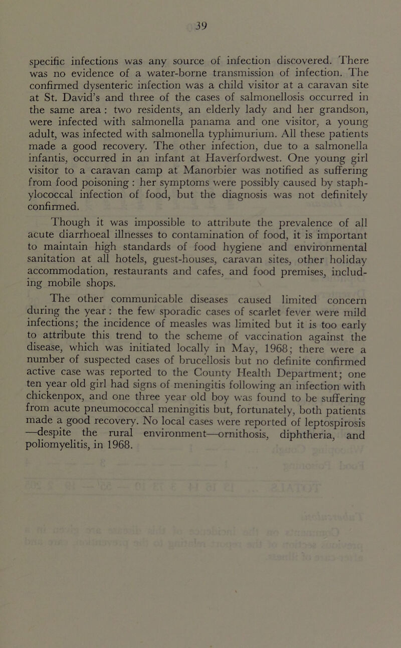 specific infections was any source of infection discovered. There was no evidence of a water-borne transmission of infection. The confirmed dysenteric infection was a child visitor at a caravan site at St. David’s and three of the cases of salmonellosis occurred in the same area : two residents, an elderly lady and her grandson, were infected with salmonella panama and one visitor, a young adult, was infected with salmonella typhimurium. All these patients made a good recovery. The other infection, due to a salmonella infantis, occurred in an infant at Haverfordwest. One young girl visitor to a caravan camp at Manorbier was notified as suffering from food poisoning : her symptoms were possibly caused by staph- ylococcal infection of food, but the diagnosis was not definitely confirmed. Though it was impossible to attribute the prevalence of all acute diarrhoeal illnesses to contamination of food, it is important to maintain high standards of food hygiene and environmental sanitation at all hotels, guest-houses, caravan sites, other holiday accommodation, restaurants and cafes, and food premises, includ- ing mobile shops. The other communicable diseases caused limited concern during the year : the few sporadic cases of scarlet fever were mild infections; the incidence of measles was limited but it is too early to attribute this trend to the scheme of vaccination against the disease, which was initiated locally in May, 1968; there were a number of suspected cases of brucellosis but no definite confirmed active case was reported to the County Health Department; one ten year old girl had signs of meningitis following an infection with chickenpox, and one three year old boy was found to be suffering from acute pneumococcal meningitis but, fortunately, both patients made a good recovery. No local cases were reported of leptospirosis —despite the rural environment—ornithosis, diphtheria, and poliomyelitis, in 1968.