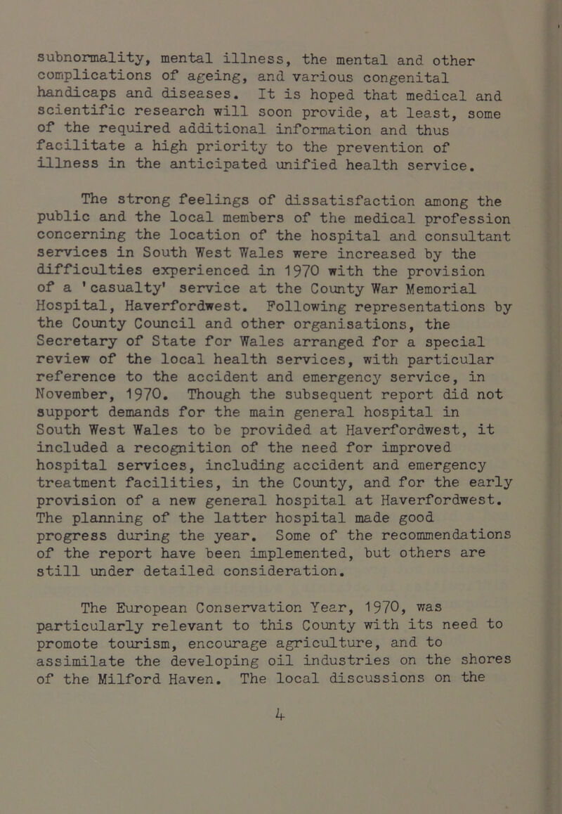 subnonnality, mental illness, the mental and other complications of ageing, and various congenital handicaps and diseases. It is hoped that medical and scientific research will soon provide, at least, some of the required additional information and thus facilitate a high priority to the prevention of illness in the anticipated unified health service. The strong feelings of dissatisfaction among the public and the local members of the medical profession concerning the location of the hospital and consultant services in South West Wales were increased by the difficulties experienced in 1970 with the provision of a 'casualty' service at the County War Memorial Hospital, Haverfordwest. Following representations by the County Council and other organisations, the Secretary of State for Wales arranged for a special review of the local health services, with particular reference to the accident and emergency service, in November, 1970. Though the subsequent report did not support demands for the main general hospital in South West Wales to be provided at Haverfordwest, it included a recognition of the need for improved hospital services, including accident and emergency treatment facilities, in the County, and for the early provision of a new general hospital at Haverfordwest. The planning of the latter hospital made good progress during the year. Some of the recommendations of the report have been implemented, but others are still under detailed consideration. The European Conservation Year, 1970, was particularly relevant to this County with its need to promote tourism, encourage agriculture, and to assimilate the developing oil industries on the shores of the Milford Haven. The local discussions on the