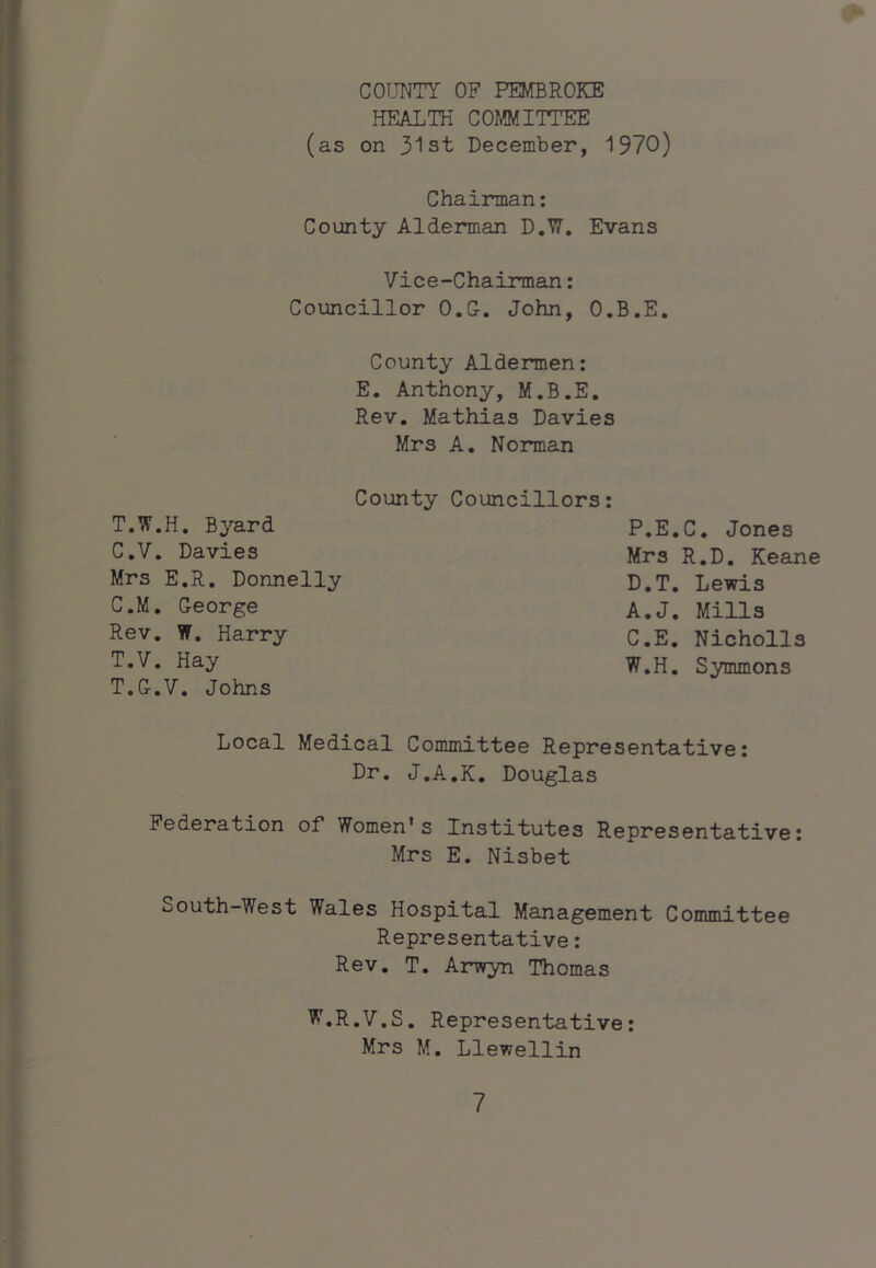 COUNTY OF PEMBROKE HEALTH COMMITTEE (as on 31st December, 1970) Chairman: County Alderman D.W, Evans Vice-Chairman: Councillor O.G, John, O.B.E, County Aldermen: E. Anthony, M.B.E. Rev. Mathias Davies Mrs A. Norman County Councillors: T.W.H. Byard C.V, Davies Mrs E.R. Donnelly C.M. George Rev, W. Harry T.V. Hay T.G.V. Johns P.E.C. Jones Mrs R.D. Keane D.T. Lewis A.J, Mills C.E. Nicholls W.H. Symmons Local Medical Committee Representative: Dr, J.A.K. Douglas Federation of Women’s Institutes Representative: Mrs E. Nisbet South-West Wales Hospital Management Committee Representative: Rev. T. Arwyn Thomas W.R.V.S. Representative: Mrs M. Llewellin