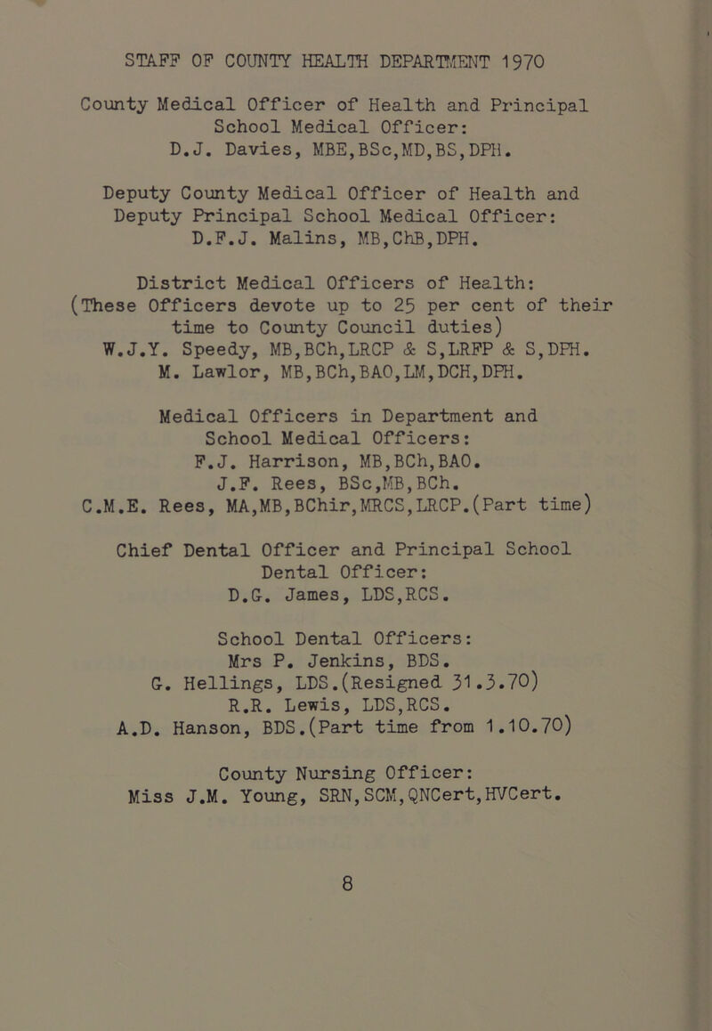 STAFF OF COUNTY HEALTH DEPAETT^ENT 1970 County Medical Officer of Health and Principal School Medical Officer: D.J. Davies, MBE,BSc,MD,BS,DHl. Deputy County Medical Officer of Health and Deputy Principal School Medical Officer: D.P.J. Malins, MB,ChB,DPH. District Medical Officers of Health: (These Officers devote up to 25 per cent of their time to County Council duties) W.J.Y. Speedy, MB,BCh,LRCP & S,LRFP & S,DPH. M. Lawlor, MB,BCh,BAO,LM,DCH,DPH. Medical Officers in Department and School Medical Officers: P.J, Harrison, MB,BCh,BA0, J,P, Rees, BSc,MB,BCh. C.M.E. Rees, MA,MB,BChir,MCS,LRCP.(Part time) Chief Dental Officer and Principal School Dental Officer: D.G. James, LDS,RCS. School Dental Officers: Mrs P, Jenkins, BDS. G. Hellings, LDS.(Resigned 31.3.70) R.R. Lewis, LDS,RCS. A.D. Hanson, BDS,(Part time from 1.10.70) County Nursing Officer: Miss J.M. Young, SRN,SCM,QNCert,HVCert.