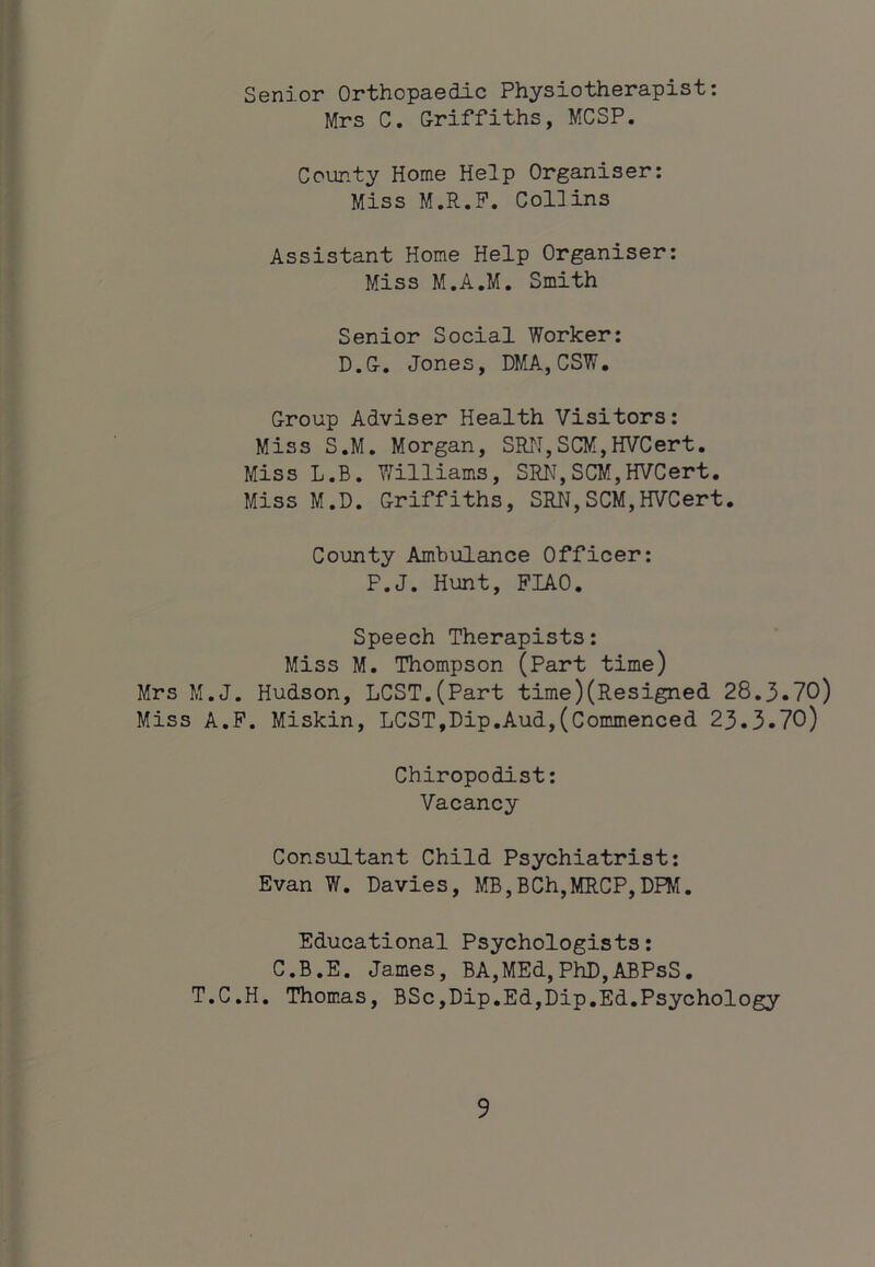 i Senior Orthopaedic Physiotherapist: Mrs C. Griffiths, MCSP. County Home Help Organiser: Miss M.R.P. Coliins Assistant Home Help Organiser: Miss M.A.M. Smith Senior Social Worker: D.G, Jones, DMA,CSW, Group Adviser Health Visitors: Miss S.M, Morgan, SRN,SCM,HVCert. Miss L.B. V/illiams, SRN,SCM,HVCert, Miss M.D. Griffiths, SRN,SCM,HVCert. County Ambulance Officer: P.J. Hunt, PIAO. Speech Therapists: Miss M. Thompson (Part time) Mrs M.J. Hudson, LOST.(Part time)(Resigned. 28.3.70) Miss A.F. Miskin, LOST,Dip.Aud.,(Commenced 23.3.70) Chiropodist: Vacancy Consultant Child Psychiatrist: Evan W. Davies, MB,BCh,MRCP,DFM. Educational Psychologists: C.B.E. James, BA,MEd,PhD,ABPsS. T.C.H. Thomas, BSc,Dip.Ed,Dip,Ed.Psychology