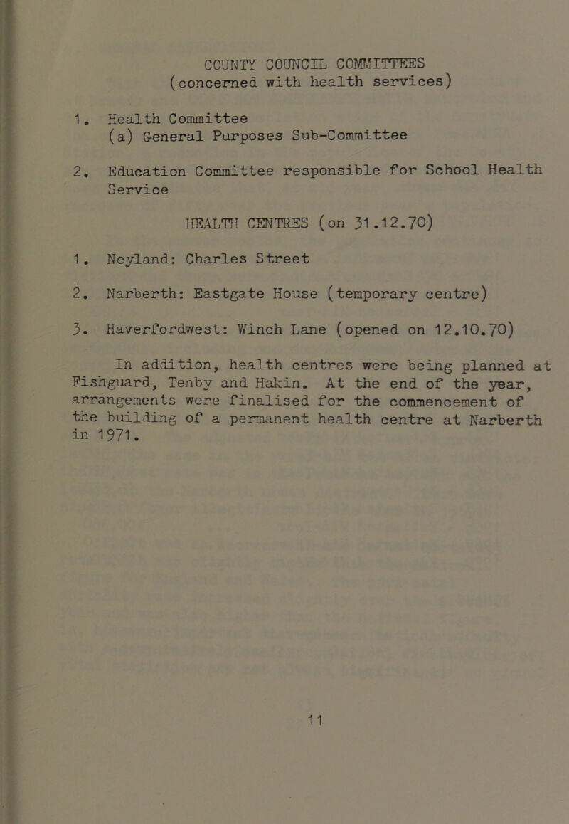 COUNTY COUT^CIL COMI.!ITTEES (concerned with health services) 1, Health Committee (a) General Purposes Sub-Committee 2, Education Committee responsible for School Health Service HEALTH CENTRES (on 31.12.70) 1. Neyland; Charles Street 2. Narberth: Eastgate House (temporary centre) 3. Haverfordwest: Y^inch Lane (opened on 12,10.70) In addition, health centres were being planned at Fishguard, Tenby and Hakin. At the end of the year, arrangements were finalised for the commencement of the building of a permanent health centre at Narberth in 1971.