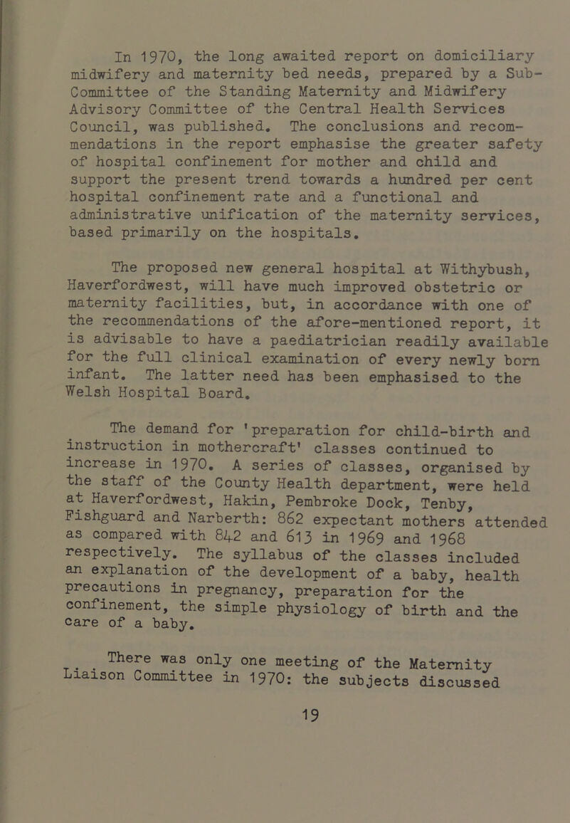 In 1970, the long awaited report on domiciliary midwifery and maternity bed needs, prepared by a Sub- Committee of the Standing Maternity and Midwifery Advisory Committee of the Central Health Services Council, was published. The conclusions and recom- mendations in the report emphasise the greater safety of hospital confinement for mother and child and support the present trend towards a hundred per cent hospital confinement rate and a functional and administrative unification of the maternity services, based primarily on the hospitals. The proposed new general hospital at Withybush, Haverfordwest, will have much improved obstetric or maternity facilities, but, in accordance with one of the recommendations of the afore-mentioned report, it is advisable to have a paediatrician readily available for the full clinical examination of every newly bom infant. The latter need has been emphasised to the Welsh Hospital Board, The demand for ’preparation for child-birth and instruction in mothercraft’ classes continued to increase in 1970, A series of classes, organised by the staff of the County Health department, were held at Haverfordwest, Hakin, Pembroke Dock, Tenby, Fishguard and Narberth: 862 expectant mothers attended as compared 7ri.th 8^2 and 613 in I969 and I968 respectively. The syllabus of the classes included an explanation of the development of a baby, health precautions in pregnancy, preparation for the confinement, the simple physiology of birth and the care of a baby, _ ^ There was only one meeting of the Maternity Liaison Committee in 1970: the subjects discussed