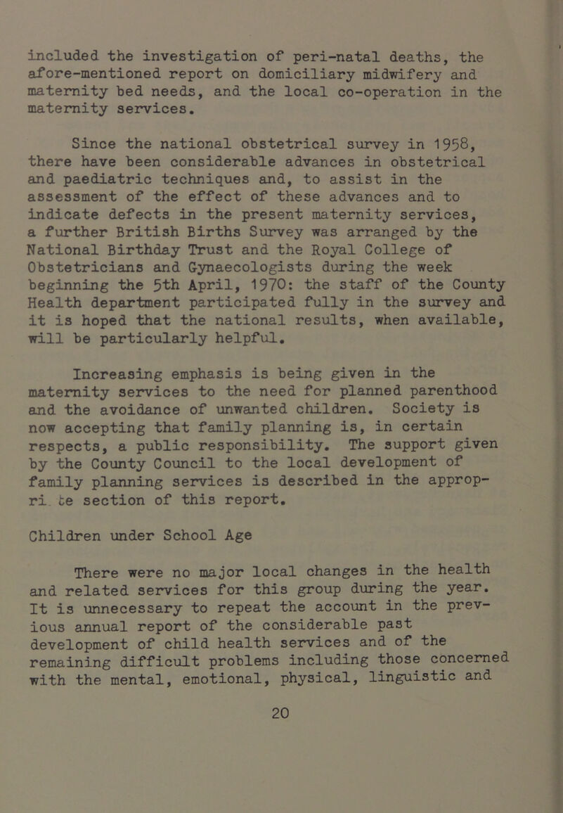 included the investigation of peri-natal deaths, the afore-mentioned report on domiciliary midwifery and maternity bed needs, and the local co-operation in the maternity seirvices. Since the national obstetrical survey in 1958, there have been considerable advances in obstetrical and paediatric techniques and, to assist in the assessment of the effect of these advances and to indicate defects in the present maternity services, a further British Births Survey was arranged by the National Birthday Trust and the Royal College of Obstetricians and G-ynaecologists during the week beginning the 5th April, 1970: the staff of the County Health department participated fully in the survey and it is hoped that the national results, when available, will be particularly helpful. Increasing emphasis is being given in the maternity services to the need for planned parenthood and the avoidance of unwanted children. Society is now accepting that family planning is, in certain respects, a public responsibility. The support given by the County Council to the local development of family planning services is described in the approp- ri, te section of this report. Children under School Age There were no major local changes in the health and related services for this group during the year. It is unnecessary to repeat the account in the prev- ious annual report of the considerable past development of child health services and of the remaining difficult problems including those concerned with the mental, emotional, physical, linguistic and