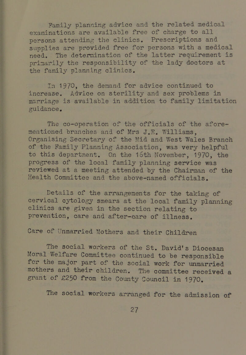 Family planning advice and the related medical examinations are available free of charge to all persons atten^iing the clinics. Prescriptions and supplies are provided free for persons with a medical need. The determination of the latter requ2.rement is primarily’ the responsibility of the lady doctors at the family planning clinics. In 1970, the demand for advice continued to increase. Advice on sterility and sex problems in marriage is available in addition to family limitation guidance. The co-operation of the officials of the afore- mentioned branches and of Mrs J.E. 7/illiams, Organising Secretary of the Mid and ’.Vest Wales Branch of the Family Planning Association, was very helpful to this department. On the l6th November, 1970, the progress of the local family planning service was reviewed at a meeting attended by the Chairman of the Health Committee and the above-named officials. Details of the arrangements for the taking of cervical cytology smears at the local family planning clinics are given in the section relating to prevention, care and after-care of illness. Care of Unmarried Mothers and their Children The social workers of the St. David’s Diocesan Moral Welfare Committee continued to be responsible for the major part of the social work for unmarried mothers and their children. The committee received a grant of £250 from the Co'unty Council in 1970. The social workers arranged for the admission of