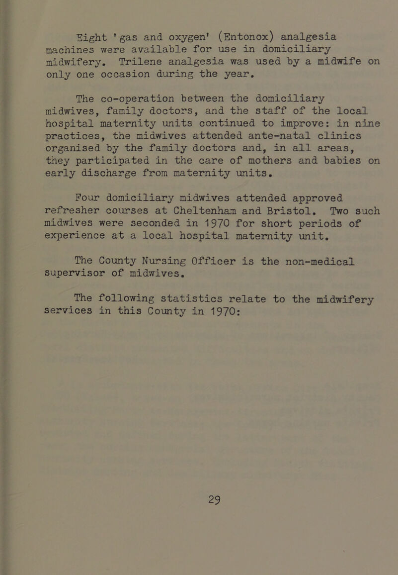 Eight ’gas and oxygen’ (Entonox) analgesia machines were available for use in domiciliary midwifery. Trilene analgesia was used by a midTrife on only one occasion during the year. The co-operation between the domiciliary midwives, family doctors, and the staff of the local hospital maternity units continued to improve: in nine practices, the midwives attended ante-natal clinics organised by the family doctors and, in all areas, they participated in the care of mothers and babies on early discharge from maternity units. Four domiciliary midwives attended approved refresher courses at Cheltenham and Bristol. Two such midwives were seconded in 1970 for short periods of experience at a local hospital maternity unit. The County Nursing Officer is the non-medical supervisor of midwives. The following statistics relate to the midwifery services in this County in 1970: