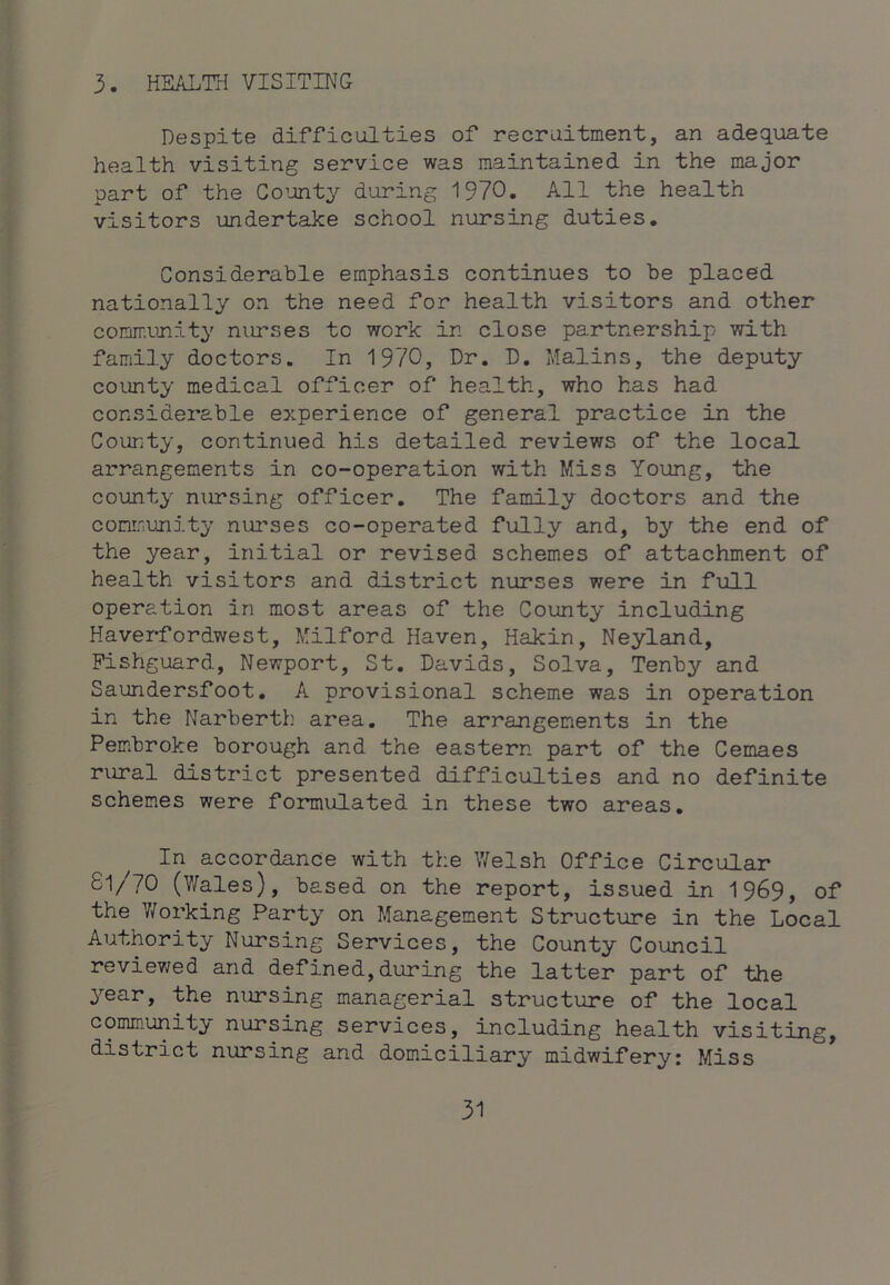 3. HEALTfl VISITING Despite difficulties of recruitment, an adequate health visiting service was maintained in the major part of the Co’unty during 1970. All the health visitors undertake school nursing duties. Considerable emphasis continues to be placed nationally on the need for health visitors and other comir;unity niu’ses to work in close partnership with family doctors. In 1970, Dr. D. Malins, the deputy county medical officer of health, who has had considerable experience of general practice in the County, continued his detailed reviews of the local arrangements in co-operation with Miss Young, the county nursing officer. The family doctors and the community nurses co-operated fully and, bj'- the end of the year, initial or revised schemes of attachment of health visitors and district nurses were in full operation in most areas of the County including Haverfordwest, Milford Haven, Hakin, Neyland, Fishguard, Newport, St. Davids, Solva, Tenby and Saundersfoot. A provisional scheme was in operation in the Narberth area. The arrangements in the Pembroke borough and the eastern part of the Cemaes rural district presented difficulties and no definite schemes were formulated in these two areas. In accordance with the Welsh Office Circular 81/70 (V/ales), based on the report, issued in 1969, of the Working Party on Management Structure in the Local Authority Nursing Services, the County Council reviev/ed and defined, during the latter part of the year, the nursing managerial structure of the local community nursing services, including health visiting, district nursing and domiciliary midwifery: Miss