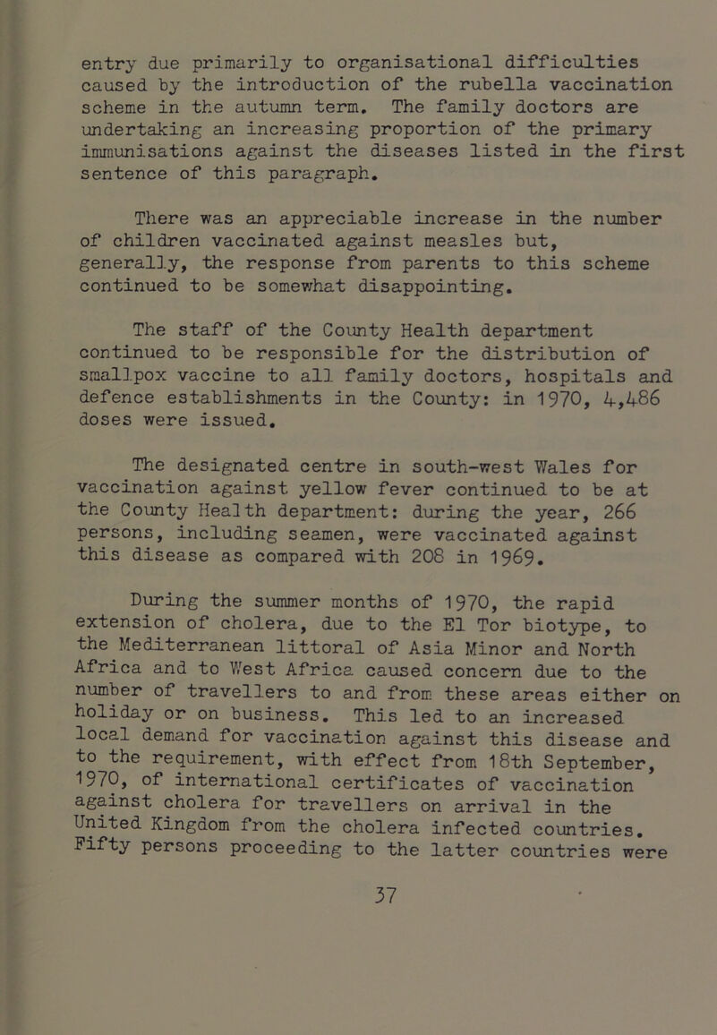 entry due primarily to organisational difficulties caused by the introduction of the rubella vaccination scheme in the autumn term. The family doctors are undertaking an increasing proportion of the primary immunisations against the diseases listed in the first sentence of this paragraph. There was an appreciable increase in the number of children vaccinated against measles but, generally, the response from parents to this scheme continued to be somev;hat disappointing. The staff of the County Health department continued to be responsible for the distribution of smallpox vaccine to all family doctors, hospitals and defence establishments in the County: in 1970, 4,486 doses were issued. The designated centre in south-west Wales for vaccination against yellow fever continued to be at the County Health department: during the year, 266 persons, including seamen, were vaccinated against this disease as compared with 208 in 19^9. During the summer months of 1970, the rapid extension of cholera, due to the El Tor biotype, to the Mediterranean littoral of Asia Minor and North Africa and to West Africa caused concern due to the number of travellers to and from these areas either on holiday or on business. This led to an increased local demand for vaccination against this disease and to the requirement, with effect from I8th September, 1970, of international certificates of vaccination against cholera for travellers on arrival in the United Kingdom from the cholera infected countries. Fifty persons proceeding to the latter countries were