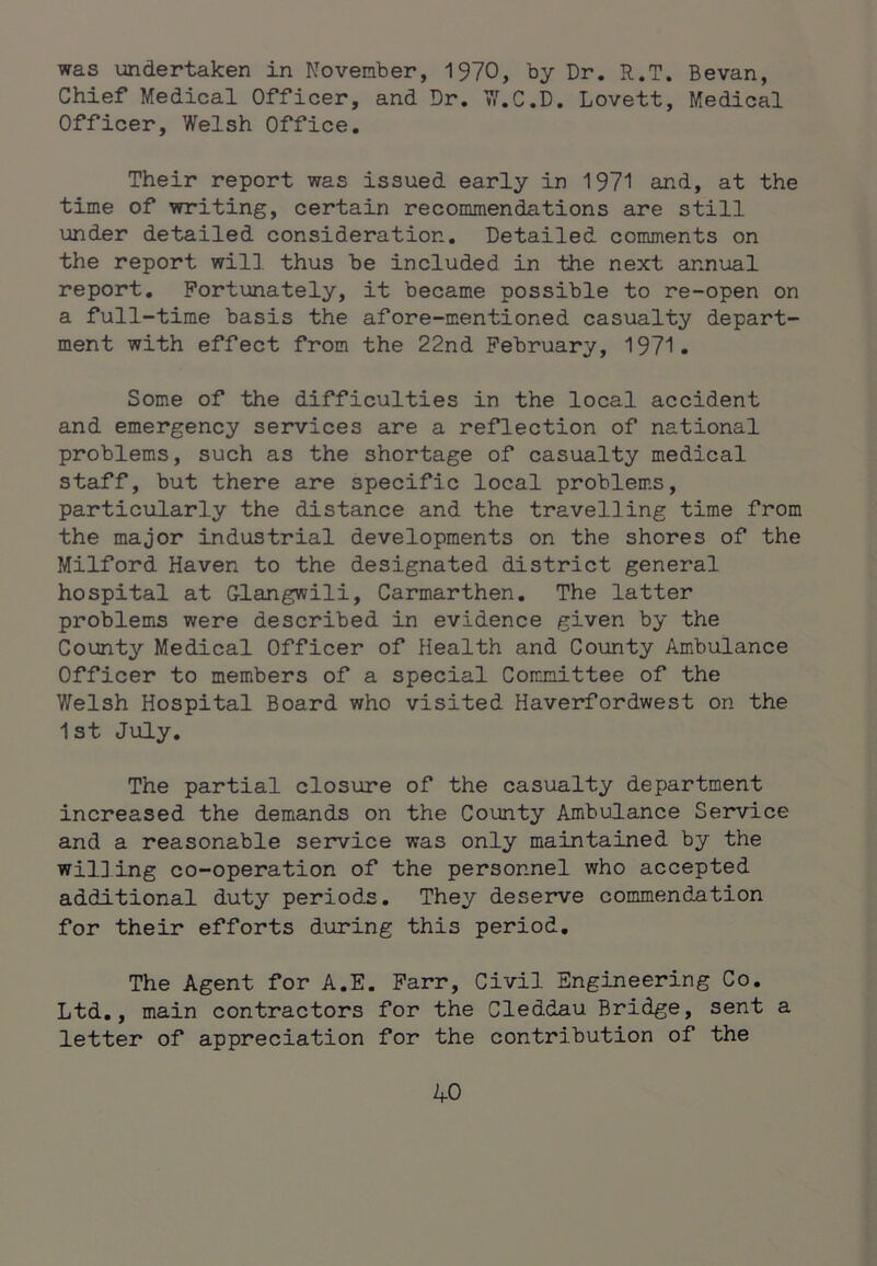 was undertaken in November, 1970, by Dr. R.T. Bevan, Chief Medical Officer, and Dr. 7/.C.D. Lovett, Medical Officer, Welsh Office. Their report was issued early in 1971 and, at the time of writing, certain recommendations are still under detailed consideration. Detailed comments on the report will thus be included in the next annual report. Fortunately, it became possible to re-open on a full-time basis the afore-mentioned casualty depart- ment with effect from the 22nd February, 1971. Some of the difficulties in the local accident and emergency services are a reflection of national problems, such as the shortage of casualty medical staff, but there are specific local problems, particularly the distance and the travelling time from the major industrial developments on the shores of the Milford Haven to the designated district general hospital at G-langwili, Carmarthen. The latter problems were described in evidence given by the County Medical Officer of Plealth and County Ambulance Officer to members of a special Committee of the Welsh Hospital Board who visited Haverfordwest on the 1st July. The partial closure of the casualty department increased the demands on the County Ambulance Service and a reasonable service was only maintained by the willing co-operation of the personnel who accepted additional duty periods. They deserve commendation for their efforts during this period. The Agent for A.E. Farr, Civil Engineering Co. Ltd., main contractors for the Cleddau Bridge, sent a letter of appreciation for the contribution of the