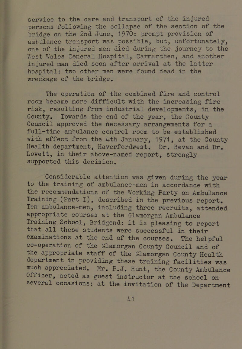 service to the care and transport of the injured persons following the collapse of the section of the bridge on the 2nd June, 1970: prompt provision of ambulance transport was possible, but, unfortunately, one of the injured men died during the journey to the V/est Y/ales General Hospital, Carmarthen, and another injured man died soon after arrival at the latter hospital: two other men were found dead in the wreckage of the bridge. The operation of the combined fire and control room became more difficult with the increasing fire risk, resulting from industrial developments, in the County. Towards the end of the year, the County Council approved the hecessary arrangements for a full-time ambulance control room to be established with effect from the 4th January, 1971, at the County Health department, Haverfordwest. Dr. Bevan and Dr, Lovett, in their above-named report, strongly supported this decision. Considerable attention was given during the year to the training of ambulance-men in accordance with the recommendations of the Working Party on Ambulance Training (Part l), described in the previous report. Ten ambulance-men, including three recruits, attended appropriate courses at the Glamorgan Ambulance Training School, Bridgend: it is pleasing to report that all these students were successful in their examinations at the end of the courses. The helpful co-operation of the Glamorgan County Council and of the appropriate staff of the Glamorgan County Health department in providing these training facilities was much appreciated. Mr. P.J. Hunt, the County Ambulance Officer, acted as guest instructor at the school on several occasions: at the invitation of the Department