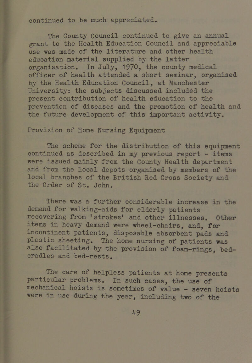 continued to be much appreciated. The County Council continued to give an annual grant to the Health Education Council and appreciable use was made of the literature and other health education material supplied by the latter organisation. In July, 1970, the county medical officer of health attended a short seminar, organised by the Health Education Council, at Manchester University: the subjects discussed included the present contribution of health education to the prevention of diseases and the promotion of health and the future development of this important activity. Provision of Home Nursing Equipment The scheme for the distribution of this equipment continued as described in my previous report - items were issued mainly from the County Health department and from the local depots organised by members of the local branches of the British Red Cross Society and the Order of St, John, There was a further considerable increase in the demand for walking-aids for elderly patients recovering from 'strokes' and other illnesses. Other items in heavy demand were wheel-chairs, and, for incontinent patients, disposable absorbent pads and plastic sheeting. The home nursing of patients was also facilitated by the provision of foam-rings, bed- cradles and bed-rests. The care of helpless patients at home presents particular problems. In such cases, the use of mechanical hoists is sometimes of value - seven hoists were in use during the year, including two of the