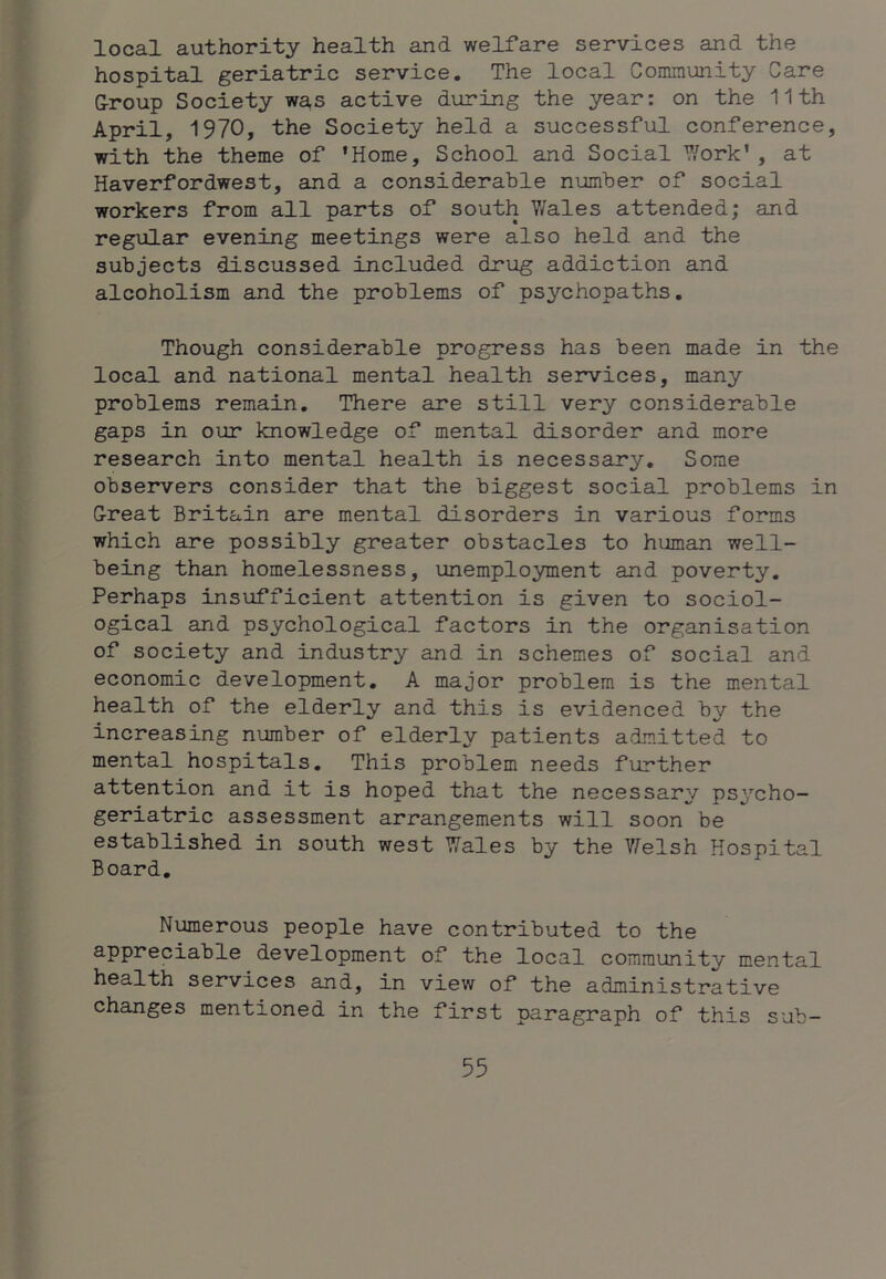 local authority health and welfare services and the hospital geriatric service. The local Community Care Group Society wa,s active during the year: on the 11th April, 1970, the Society held a successful conference, with the theme of 'Home, School and Social '^^ork' , at Haverfordwest, and a considerable number of social workers from all parts of south V/ales attended; and regular evening meetings were also held and the subjects discussed included drug addiction and alcoholism and the problems of psychopaths. Though considerable progress has been made in the local and national mental health services, many problems remain. There are still very considerable gaps in our knowledge of mental disorder and more research into mental health is necessary. Some observers consider that the biggest social problems in Great Britain are mental disorders in various forms which are possibly greater obstacles to human well- being than homelessness, unemployment and poverty. Perhaps insufficient attention is given to sociol- ogical and psychological factors in the organisation of society and industry and in schemes of social and economic development. A major problem is the mental health of the elderly and this is evidenced by the increasing number of elderly patients admitted to mental hospitals. This problem needs further attention and it is hoped that the necessary/ psycho- geriatric assessment arrangements will soon be established in south west V?ales by the ?^elsh Hospital Board. Numerous people have contributed to the appreciable development of the local community mental services and, in view of the administrative changes mentioned in the first paragraph of this sub-