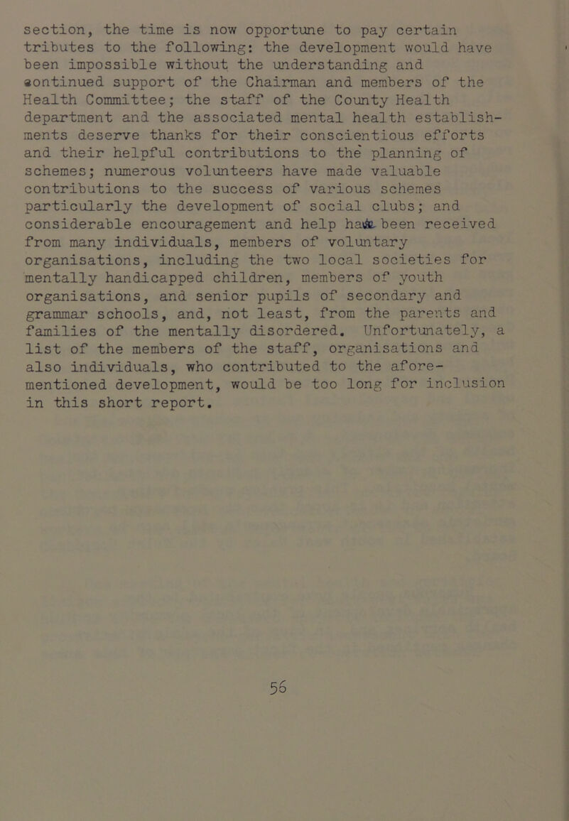 section, the time is now opportune to pay certain tributes to the following: the development would have been impossible without the understanding and «ontinued support of the Chairman and members of the Health Committee; the staff of the County Health department and the associated mental health establish- ments deserve thanks for their conscientious efforts and their helpful contributions to the' planning of schemes; numerous volunteers have made valuable contributions to the success of various schemes particularly the development of social clubs; and considerable encouragement and help havSe^been received from many individuals, members of voluntary organisations, including the two local societies for mentally handicapped children, members of youth organisations, and senior pupils of secondary and grammar schools, and, not least, from the parents and families of the mentally disordered. Unfortunately, a list of the members of the staff, organisations and also individuals, who contributed to the afore- mentioned development, would be too long for inclusion in this short report.