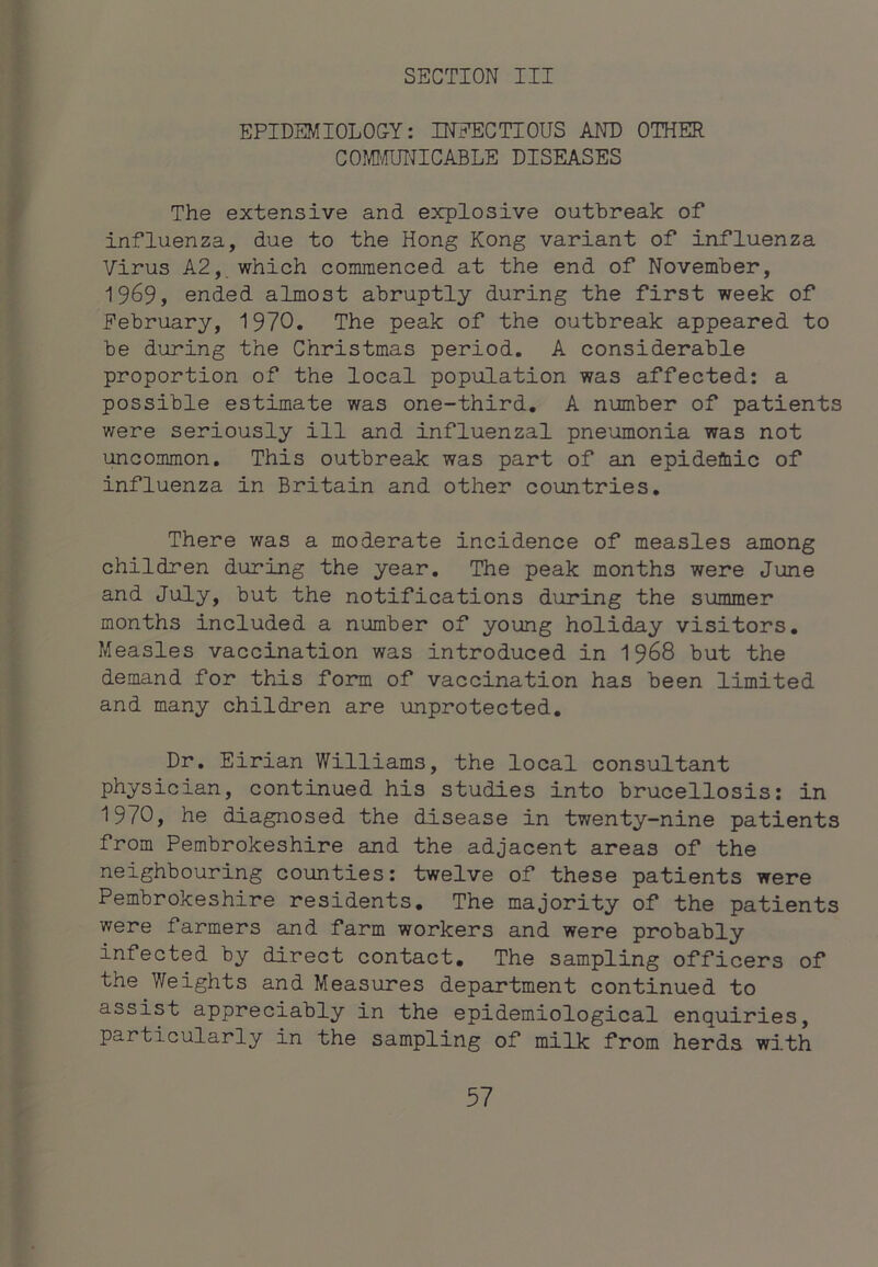 EPIDEMIOLOGY: INEECTIOUS AND OTHER COMI'/TUNICABLE DISEASES The extensive and explosive outbreak of influenza, due to the Hong Kong variant of influenza Virus A2, which commenced at the end of November, 1969, ended almost abruptly during the first week of February, 1970. The peak of the outbreak appeared to be during the Christmas period. A considerable proportion of the local population was affected: a possible estimate was one-third, A number of patients were seriously ill and influenzal pneumonia was not uncommon. This outbreak was part of an epidefliic of influenza in Britain and other countries. There was a moderate incidence of measles among children during the year. The peak months were June and July, but the notifications during the summer months included a number of young holiday visitors. Measles vaccination was introduced in 1968 but the demand for this form of vaccination has been limited and many children are unprotected. Dr, Eirian Williams, the local consultant physician, continued his studies into brucellosis: in 1970, he diagnosed the disease in twenty-nine patients from Pembrokeshire and the adjacent areas of the neighbouring counties: twelve of these patients were Pembrokeshire residents. The majority of the patients were farmers and farm workers and were probably infected by direct contact. The sampling officers of the Weights and Measures department continued to assist appreciably in the epidemiological enquiries, particularly in the sampling of milk from herds with