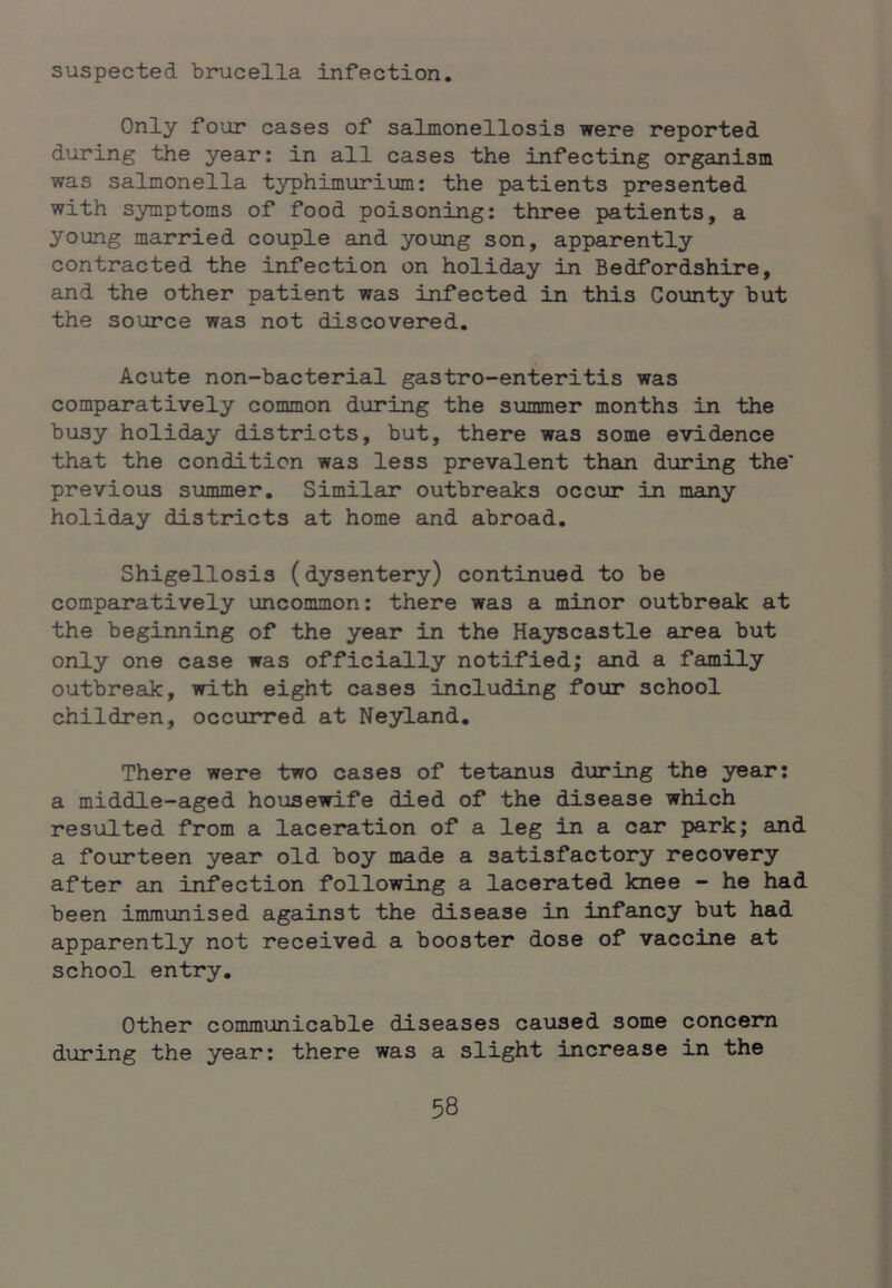 suspected brucella infection. Only four cases of salmonellosis were reported during the year: in all cases the infecting organism was salmonella typhimurium: the patients presented with symptoms of food poisoning: three patients, a young married couple and young son, apparently contracted the infection on holiday in Bedfordshire, and the other patient was infected in this County but the source was not discovered. Acute non-bacterial gastro-enteritis was comparatively common during the summer months in the busy holiday districts, but, there was some evidence that the condition was less prevalent than during the' previous summer. Similar outbreeiks occur in many holiday districts at home and abroad. Shigellosis (dysentery) continued to be comparatively uncommon: there was a minor outbreak at the beginning of the year in the Hayscastle area but only one case was officially notified; and a family outbreak, with eight cases including four school children, occurred at Neyland. There were two cases of tetanus during the year: a middle-aged housewife died of the disease which resulted from a laceration of a leg in a car park; and a fourteen year old boy made a satisfactory recovery after an infection following a lacerated knee - he had been immunised against the disease in infancy but had apparently not received a booster dose of vaccine at school entry. Other communicable diseases caused some concern during the year: there was a slight increase in the