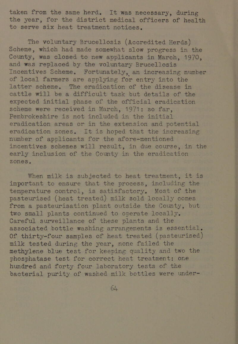 taken from the same herd. It was necessary, during the year, for the district medical officers of health to serve six heat treatment notices. The voluntary Brucellosis (Accredited Herds) Scheme, which had made somewhat slow progress in the County, was closed to new applicants in March, 1970, and was replaced by the voluntary Brucellosis Incentives Scheme. Fortunately, an increasing number of local farmers are applying for entry into the latter scheme. The eradication of the disease in cattle will be a difficult task but details of the expected initial phase of the official eradication scheme were received in March, 1971: so far, Pembrokeshire is not included in the initial eradication areas or in the extension and potential eradication zones. It is hoped that the increasing number of applicants for the afore-mentioned incentives schemes will result, in due course, in the early inclusion of the County in the eradication zones. When milk is subjected to heat treatment, it is important to ensure that the process, including the temperature control, is satisfactory. Most of the pasteurised (heat treated) milk sold locally comes from a pasteurisation plant outside the County, but two small plants continued to operate locally. Careful surveillance of these plants and the associated bottle washing arrangements is essential. Of thirty-four samples of heat treated (pasteurised) milk tested during the year, none failed the methylene blue test for keeping quality and two the phosphatase test for correct heat treatment: one hundred and forty four laboratory tests of the bacterial purity of washed milk bottles were under- Gk