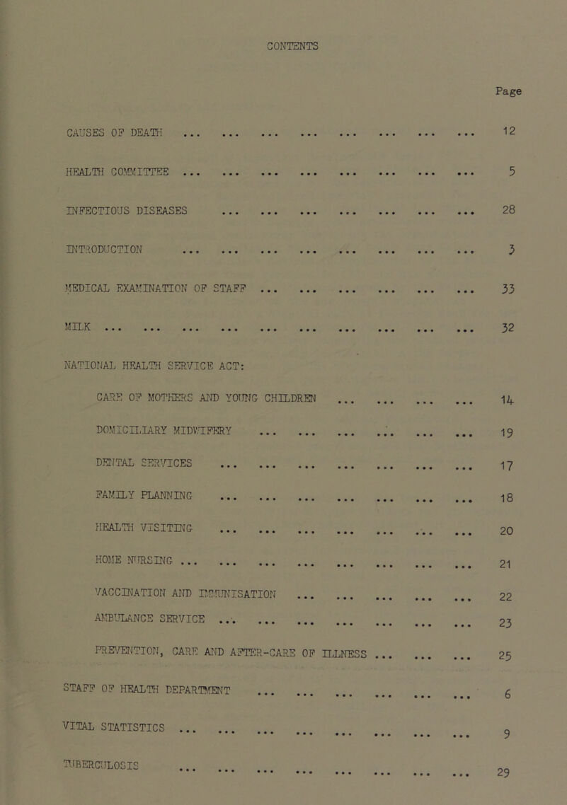 CONTENTS CAUSES OF DEATH HEALTIJ CO!ffl!ITTEE E'JFECTIOUS DISEASES • • • • • I Page 12 5 28 INTlIODUCTION > • • < flEDICAL EXA}'INATION OF STAFF Mn.K ... NATIONAL HEALTH SERVICE ACT: > • • < CARE OF MOI’KERS AND YOUNG CHILDREN DOMICn.IARY MIDV.UFERY DENTAL SERVICES FAMILY PLANNING HEALTH VISITING ' • • 1 HOME NTIRSING VACCINATION AND r.RRJNTSATION AMBIToANCE SERVICE PRE'/ENTION, CARE AND AFTER-CARE OP ILLNESS STAFF OF HEALTH DEPAR'P.fENT VITAL STATISTICS • ••• ••• ••• m ^ ^ • • • I • • • • • I 33 32 14 19 17 18 20 21 22 23 25 6 > • • • < 29 TUBERCULOSIS