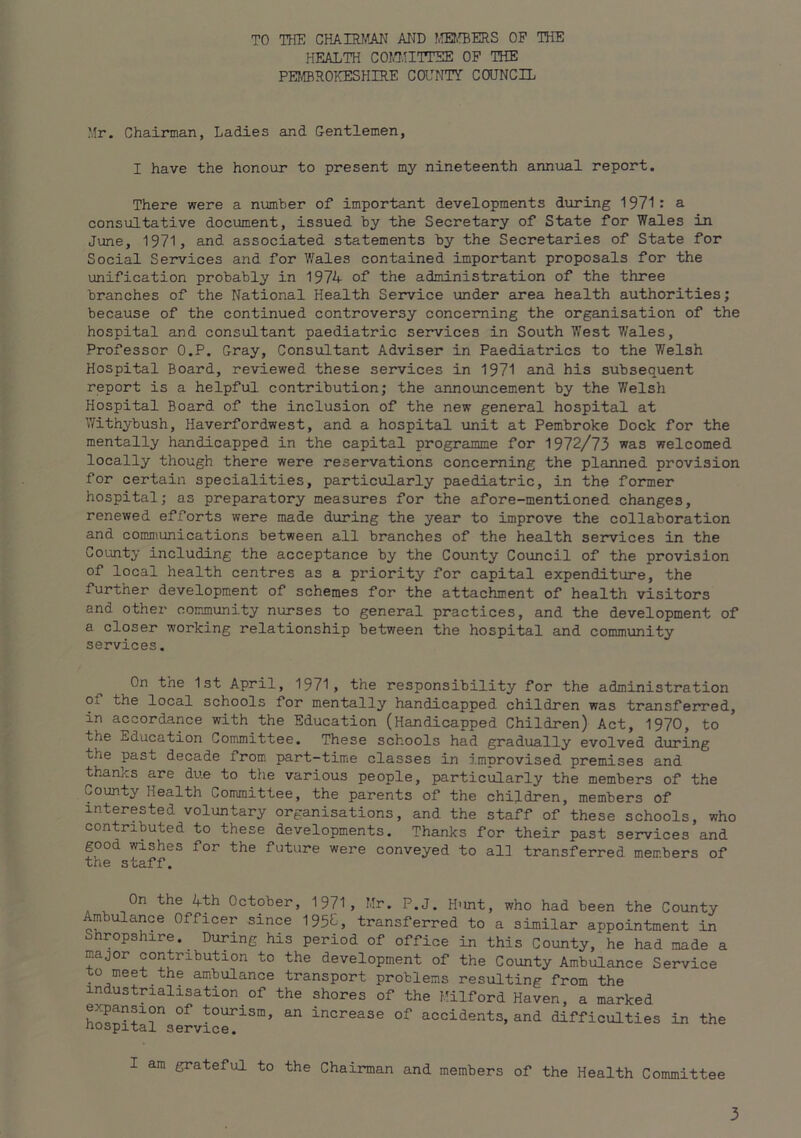 TO THE CHAIRMAN AITD ?.®ffiERS OF THE HEALTH COI.TnTTEE OP THE PEI®ROKESHIRE Ca'NTY COUNCIL Mr. Chairman, Ladies and Gentlemen, I have the honour to present my nineteenth annual report. There were a number of important developments during 1971: a consultative document, issued by the Secretary of State for Wales in June, 1971, and associated statements by the Secretaries of State for Social Services and for V.'ales contained important proposals for the unification probably in 1974 of the administration of the three branches of the National Health Service imder area health authorities; because of the continued controversy conceniing the organisation of the hospital and consultant paediatric services in South West Wales, Professor O.P. Gray, Consultant Adviser in Paediatrics to the Welsh Hospital Board, reviewed these services in 1971 and his subsequent report is a helpful contribution; the announcement by the Welsh Hospital Board of the inclusion of the new general hospital at Vfithybush, Haverfordwest, and a hospital unit at Pembroke Dock for the mentally handicapped in the capital programme for 1972/73 was welcomed locally though there were reservations concerning the planned provision for certain specialities, particularly paediatric, in the former hospital; as preparatory measures for the afore-mentioned changes, renewed efforts were made during the year to improve the collaboration and communications between all branches of the health sei*vices in the County including the acceptance by the County Council of the provision of local health centres as a priority for capital expenditure, the further development of schemes for the attachment of health visitors and other community nurses to general practices, and the development of a closer working relationship between the hospital and community services. On the 1st April, 1971, the responsibility for the administration of the local schools for mentally handicapped children was transferred, in accordance with the Education (Handicapped Children) Act, 1970, to the Education Committee. These schools had gradually evolved during the past decade from part-time classes in improvised premises and thanks are due to the various people, particiaarly the members of the County Health Committee, the parents of the children, members of interested voluntary organisations, and the staff of these schools, who contributed to these developments. Thanks for their past services and good wishes for the future were conveyed to all transferred members of the staff. On the 4th October, 1971, Mr. P.J. H’lnt, who had been the County Ambulance Officer since 1954, transferred to a similar appointment in Shropshire._ During his period of office in this County, he had made a major contribution to the development of the County Ambulance Service to meet the ambulance transport problems resulting from the industrialisation of the shores of the Milford Haven, a marked e.^ansion of tourism, an increase of accidents, and difficulties in the Hospital service. I am grateful to the Chairman and members of the Health Committee