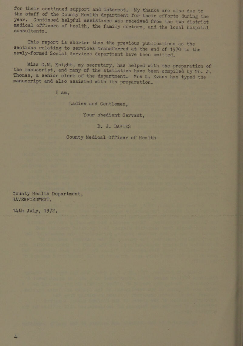for their continued support and interest. thanks are also due to the staff of the County Health department for their efforts during the year. Continued helpful assistance was received from the two district medical officers of health, the family doctors, and the local hospital consiiltants. This report is shorter than the previous publications as the sections relating to services transferred at the end of 1970 to the newly-formed Social Services department have been omitted. Miss G.M. Knight, my secretary, has helped with the preparation of the manuscript, and many of the statistics have been compiled by Mr. J. Thomas, a senior clerk of the department. Mrs G. Evans has typed the manuscript and also assisted with its preparation. I am. Ladies euid Gentlemen, Your obedient Servant, D. J. DA^/IES County Medical Officer of Health Coiinty Health Department, HAVERPORDVnEST. 14th July, 1972.
