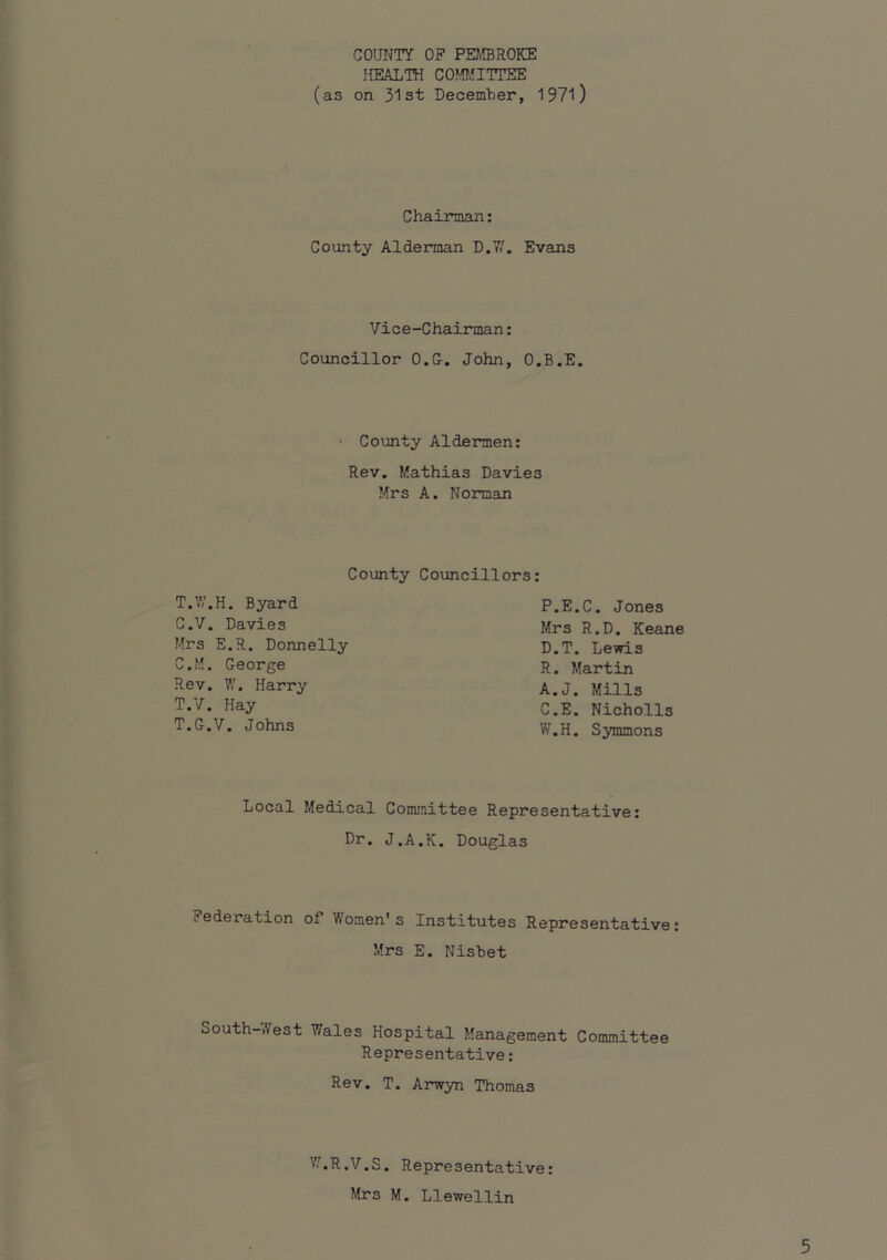 COUNTY OF PEJffiROKE IffiALTH COfffilTTEE (as on 31st December, 1971) Chairman: County Alderman D.7'. Evans Vice-Chairman: Councillor O.G. John, O.B.E. County Aldermen: Rev. Mathias Davies Mrs A. Norman County Councillors: T.W.H. Byard C.y. Davies Mrs E.R. Donnelly C.M, George Rev. VI, Harry T.y. Hay T.G.V. Johns P.E.C. Jones Mrs R.D. Keane D.T. Lewis R. Martin A.J. Mills C.E. Nicholls W.H. Symmons Local Medical Committee Representative: Dr. J.A.K. Douglas Federation of* Women's Institutes Representative: Mrs E. Nisbet South-West 7/ales Hospital Management Committee Representative: Rev. T. Arwyn Thomas V/.R.V.S. Representative: Mrs M. Llewellin