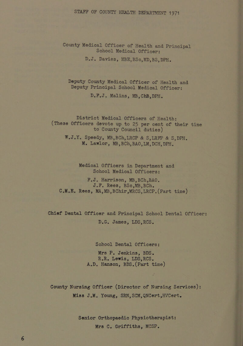 STAFF OF COUNTY HEALTH DEPARTMENT 1971 County Medical Officer of Health and Principal School Medical Officer; D.J. Davies, MBE,BSc,MD,BS,DPH. Deputy County Medical Officer of Health and Deputy Principal School Medical Officer: D.F.J. Malins, MB,ChB,DPH. District Medical Officers of Health: (These Officers devote up to 25 per cent of their time to County Council duties) W.J.Y. Speedy, MB,BCh,LRCP & S,LRFP & S,DPH. M. Lawlor, MB,BCh,BAO,LM,DCH,DPH. Medical Officers in Department and School Medical Officers: F.J. Harrison, MB,BCh,BA0. J.F. Rees, BSc,fffi,BCh. C.M.E. Rees, MA,MB,BChir,MRCS,LRCP.(Part time) Chief Dental Officer and Principal School Dental Officer D.G. James, LDS,RCS, School Dental Officers: Mrs P. Jenkins, BDS. R.R. Lewis, LDS,RCS. A.D. Hanson, BDS.(Part time) County Nursing Officer (Director of Nursing Services): Miss J.M. Young, SRN,SCM,QNCert,HVCert. Senior Orthopaedic Physiotherapist: Mrs C. Griffiths, MCSP.