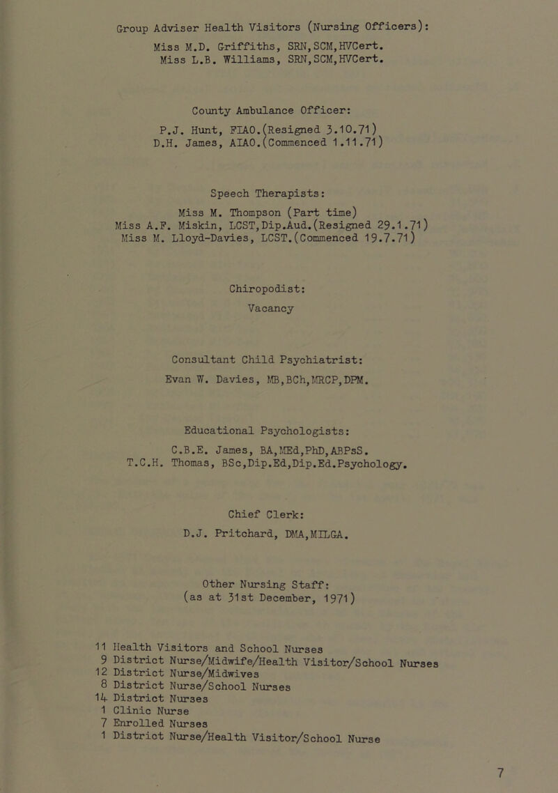 Group Adviser Health Visitors (Nursing Officers): Miss M.D. Griffiths, SRI'I, SCM,H^/Cert. Miss L.B. Williams, SRN,SCM,HVCert. County Ambulance Officer: P.J. Hunt, FIAO.fResigned 3.10.71) D.H. James, AIAO.(Commenced 1.11.71) Speech Therapists: Miss M. Thompson (Part time) Miss A.F. Miskin, LCST,Dip.Aud.(Resigned 29.1.71) Miss M. Lloyd-Davies, LCST.(Commenced 19.7.71) Chiropodist: Vacancy Consultant Child Psychiatrist: Evan V/. Davies, m,BCh,MRCP,DPM. Educational Psychologists: C.B.E. James, BA,I,ffid,PhD,ABPsS. T.C.H. Thomas, BSo,Dip.Ed,Dip.Ed.Psychology. Chief Clerk: D.J. Pritchard, DMA,MILGA. Other Nursing Staff: (as at 31st December, 1971) 11 Health Visitors and School Nurses 9 District Nurse/Midwife/Health Visitor/School Nurses 12 District Nurse/Midwives 8 District Nurse/School Nurses 14- District N\ir3es 1 Clinic Nurse 7 Enrolled Nurses