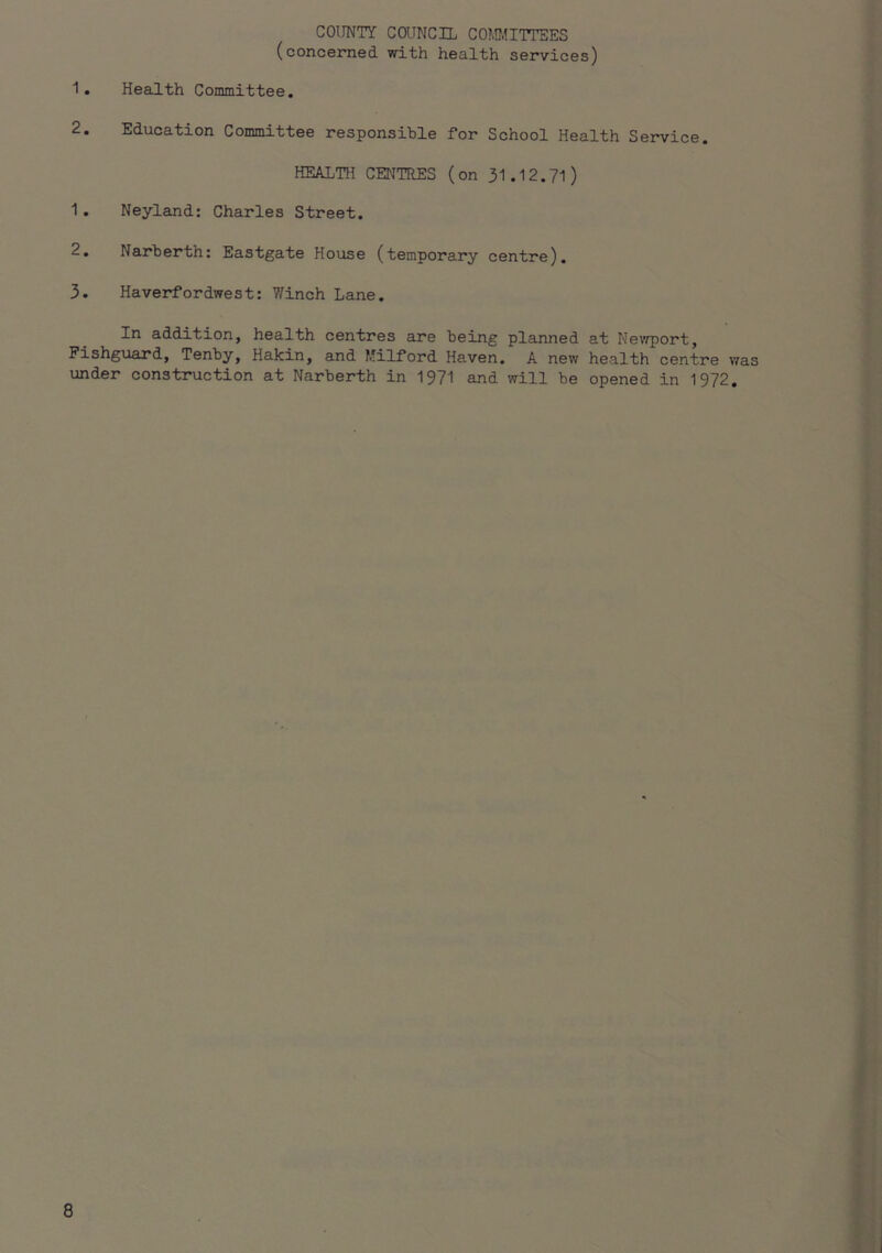 COUNTY COUNCIL COMI.!ITTSES (concerned with health services) 1. Health Committee. 2. Education Committee responsible for School Health Service. HEALTH CENTRES (on 31.12.71) 1. Neyland: Charles Street. 2. Narberth: Eastgate House (temporary centre). 3. Haverfordwest: V/inch Lane. In addition, health centres are being planned at Nevfport, Fishguard, Tenby, Hakin, and I'ilford Haven. A new health centre was under construction at Narberth in 1971 and will be opened in 1972.