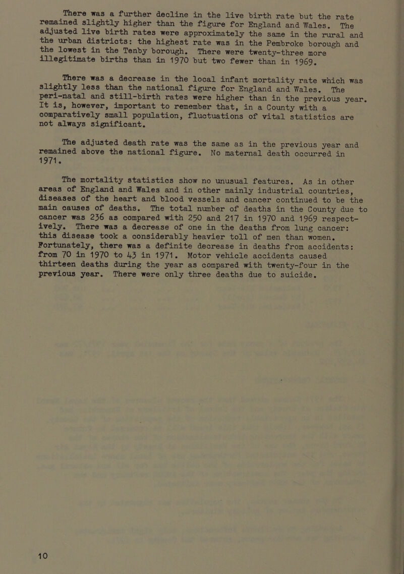There was a further decline in the live hirth rate but the rate remained slightly higher than the figure for England and Wales. The adjusted live birth rates were approximately the same in the rural and the urban districts: the highest rate was in the Pembroke borough and the lowest in the Tenby borough. There were twenty-three more illegitimate births than in 1970 but two fewer than in 1969. iniere was a decrease in the local infant mortality rate which was slightly less than the national figure for England and Wales. The P®ri—natal and still-birth rates were higher than in the previous year. It is, however, important to remember that, in a County with a comparatively small population, fluctuations of vital statistics are not always significant. The adjusted death rate was the same as in the previous year and remained above the national figure. No maternal death occurred in 1971. The mortality statistics show no unusual features. As in other areas of England and Wales and in other mainly industrial countries, diseases of the heart and blood vessels and cancer continued to be the main causes of deaths. The total number of deaths in the County due to cancer was 236 as compared with 25O and 217 in 1970 and 1969 respect- ively. There was a decrease of one in the deaths from lung cancer: this disease took a considerably heavier toll of men than women. Portxinately, there was a definite decrease in deaths from accidents: from 70 in 1970 to 43 in 1971. Motor vehicle accidents caused thirteen deaths during the year as compared with twenty-four in the previoiis year. There were only three deaths due to suicide.