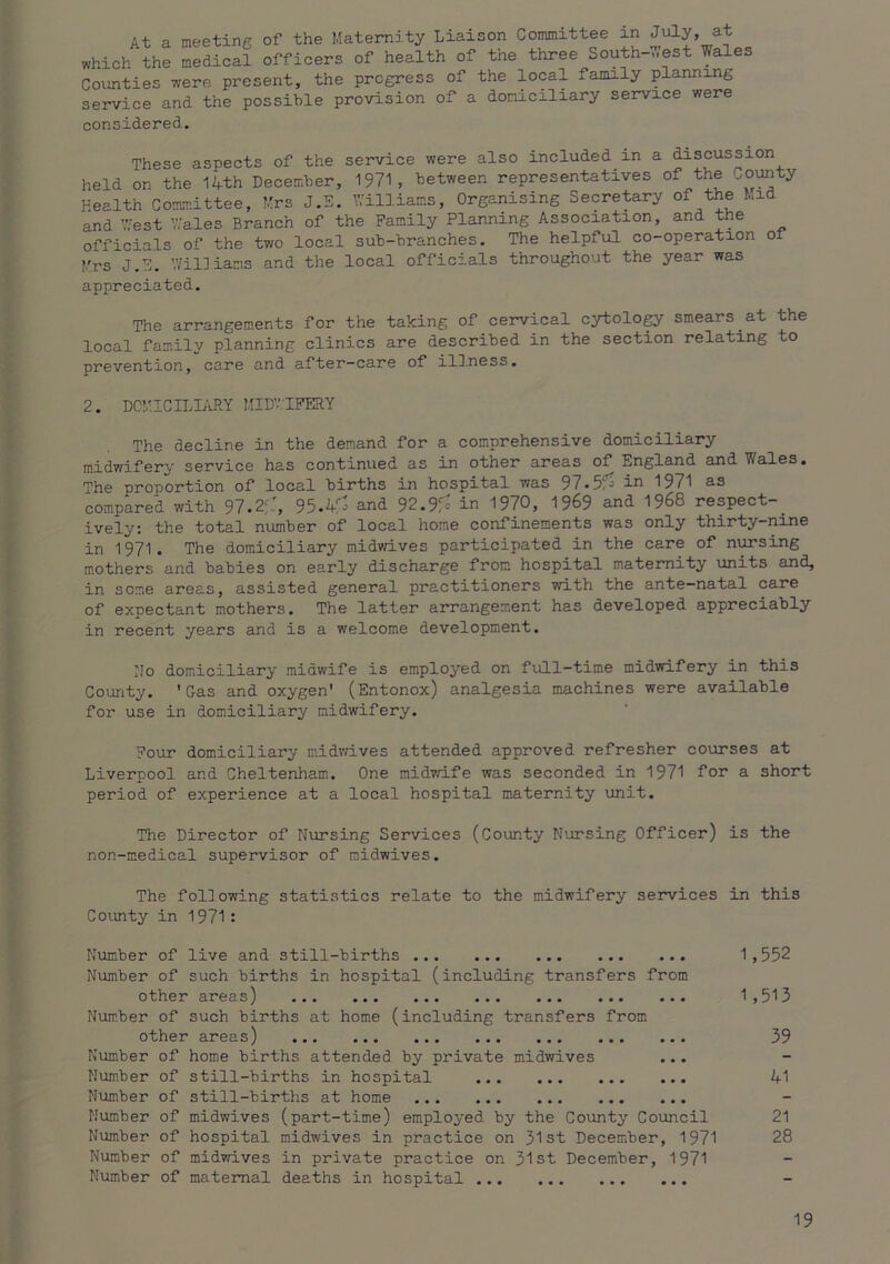 At a meeting of the Maternity Liaison Committee in July* ^ which the medical officers of health of the three South->.est Wales Counties were present, the progress of the local family planning service and the possible provision of a domiciliary service were considered. These aspects of the service were also included in a discussion held on the 14th December, 1971, between representatives of the County Health Committee, Mrs J.E. Williams, Organising Secretary of the Mid and West ’4ales Branch of the Family Planning Association, and the officials of the two local sub-branches. The helpful co-operation of Mrs J.E. ’.Yil]iams and the local officials throughout the year was appreciated. The arrangements for the taking of cervical cytology smears at the local family planning clinics are described in the section relating to prevention, care and after-care of ilDness. 2. DCMICn^Ii'dlY MIDVTPERY The decline in the demand for a comprehensive domiciliary midwifery service has continued as in other areas of England and Wales. The proportion of local births in hospital was 971^^ 1971 as compared with 97.2;.', 95.4:0 and 92.9:=' in 1970, 1969 and 1968 respect-_ ively: the total number of local home confinements was only thirty-nine in 1971. The domiciliary midwives participated in the care of nursing mothers and babies on early discharge from hospital maternity units and, in seme areas, assisted general practitioners with the ante—natal care of expectant mothers. The latter arrangement has developed appreciably in recent years and is a welcome development. No domiciliary midwife is employed on full-time midwifery in this County. 'Gas and oxygen' (Entonox) analgesia machines were available for use in domiciliary midwifery. Four domiciliary midvri.ves attended approved refresher courses at Liverpool and Cheltenham. One midv/ife was seconded in 1971 for a short period of experience at a local hospital maternity unit. The Director of Nursing Services (County Nursing Officer) is the non-medical supervisor of midwives. The following statistics relate to the midwifery services in this County in 1971 : Number of live and still-births 1,552 Number of such births in hospital (including transfers from other areas) ... ... ... ... ... ... ... 1,513 Number of such births at home (including transfers from other areas) 39 Number of home births attended by private midwives ... Number of still-births in hospital 41 Number of still-births at home Number of midwives (part-time) employed by the County Council 21 Number of hospital midwives in practice on 31st Decemiber, 1971 28 Number of midwives in private practice on 31st December, 1971 Number of maternal deaths in hospital