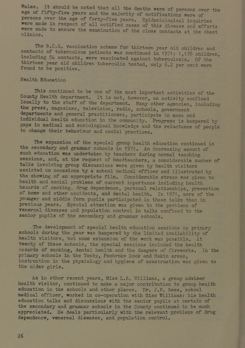 deaths were of persons over the age of fifty-five years and the majority of notifications were of persons over the age of forty-five years. Epidemiological inquiries were made in respect of all notified cases of this disease and efforts were made to ensure the examination of the close contacts at the chest Clinics. The B.C.G. vaccination scheme for thirteen year old children and contacts of tuberculous patients was continued in 1971: 1,178 children, including 54 contacts, were vaccinated against tuberculosis. Of the thirteen year old children tuberculin tested, only 6.2 per cent were found to be positive. Health Education This continued to be one of the most important activities of the County Health department. It is not, however, an activity confined locally to the staff of the department. Many other agencies, including the press, magazines, television, radio, schools, government •tep^tments and general practitioners, participate in mass and individual health education in the community. Progress is hampered by gaps in medical and sociolo^cal knowledge and the reluctance of people to change their behaviour £ind social practices. The expansion of the special group health education continued in the secondary and grammar schools in 1971. An increasing amount of such education was undertaken by teachers during normal teaching sessions, and, at the request of headteachers, a considerable niimber of talks involving group discussions were given by health visitors assisted on occasions by a school medical officer and illustrated by the showing of an’ appropriate film. Considerable stress was given to health and social problems of current importance including health hazards of smoking, drug dependence, personal relationships, prevention of home and other accidents, and dental health. In 1971, more of the younger and middle form pupils participated in these talks than in previous years. Special attention was given to the problems of venereal diseases and population control in talks confined to the senior pupils of the secondary and grammar schools. The development of special health education sessions in primary schools during the year was hampered by the limited availability of health visitors, but some extension of the work was possible. At twenty of these schools, the special sessions included the health nazards of smoking, dental health and the dangers of fireworks. In the primary schools in the Tenby, Pembroke Dock and Hakin areas, instiniction in the physiology and hygiene of menstruation was given to the older girls. As in other recent years. Miss L.B. Williams, a group adviser health visitor, continued to make a major contribution to group health education in the schools and other places. Dr. J.P. Rees, school medical officer, worked in co-operation with Miss Williams; his health education talks and discussions with the senior pupils at certain of the secondary and grammar schools in the County continued to be much appreciated. He deals particularly with the relevant problems of drug dependence, venereal diseases, and population control.