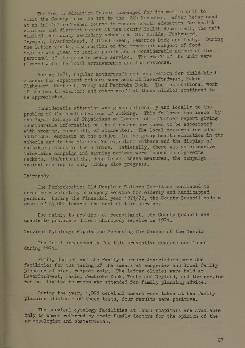 The Health Education Council arranged for its mobile unit to visit the County from the 1st to the 12th November. After being used at an initial refresher course in modern health education for healthy visitors and district nurses at the County Health department, the unit visited the county secondary schools at St. Davids, Fishguard, Crymych, Haverfordwest, Milford Haven, Pembroke Dock and Tenby. During the latter visits, instruction on the important subject of food hygiene was given to senior pupils and a considerable number of the personnel of the schools meals service. The staff of the unit were pleased with the local arrangements and the response. During 1971, regular mothercraft and preparation for child-birth classes for expectant mothers were held at Haverfordwest, Hakin, Fishguard, Narberth, Tenby and Pembroke Dock. The instructional work of the health visitors and other staff at these clinics continued to be appreciated. Considerable attention was given nationally and locally to the problem of the health hazards of smoking. This followed the issue by the Royal College of Physicians of London, of a further report giving considerable information on the diseases now known to be associated with smoking, especially of cigarettes. The local measures included additional emphasis on the subject in the group health education in the schools and in the classes for expectant mothers and the display of suitable posters in the clinics. Nationally, there was an extensive television campaign and warning notices v/ere issued on cigarette packets. Unfortunately, despite all these measures, the campaign against smoking is only making slow progress. Chiropody The Pembrokeshire Old People's Welfare Committee continued to organise a voluntary chiropody service for elderly and handicapped persons. During the financial year 1971/72, the County Council made a grant of £4,000 towards the cost of this service. Due mainly to problems of recruitment, the County Covincil was unable to provide a direct chiropody service in 1971. Cervical Cytology: Population Screening for Cancer of the Cervix The local arrangements for this preventive measxire continued during 1971. Family doctors and the Family Planning Association provided facilities for the taking of the smears at surgeries and local family planning clinics, respectively. The latter clinics were held at Haverfordwest, Haikin, Pembroke Dock, Tenby and Neyland, eind the service was not limited to women who attended for family planning advice. During the year, 1,098 cervical smears were taken at the family planning clinics - of these tests, four results were positive. The cervical cytology facilities at local hospitals are available only to women referred by their family doctors for the opinion of the gynaecologist and obstetrician.